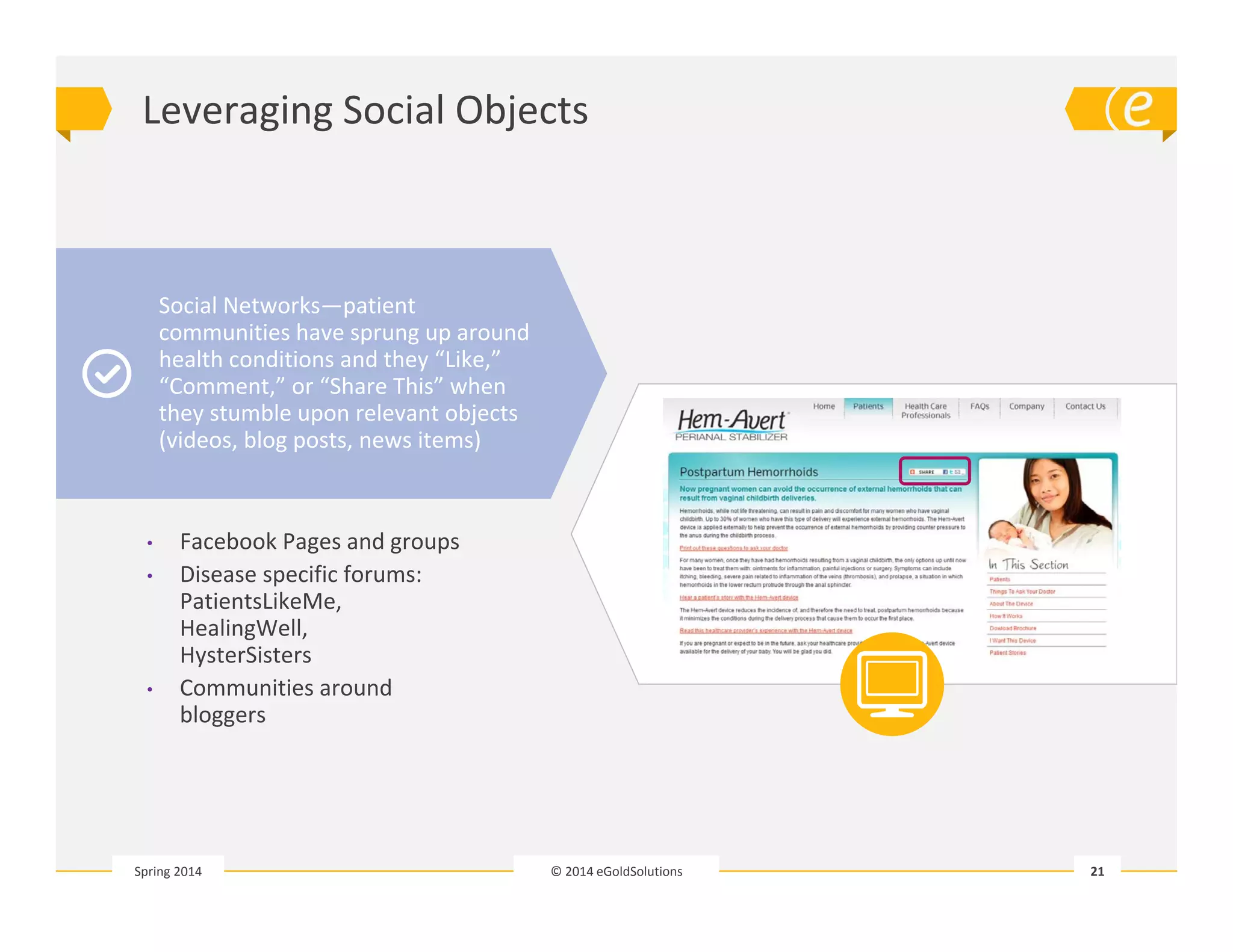 Leveraging Social Objects 
© 2014 eGoldSolutions 21 
Social Networks—patient 
communities have sprung up around 
health conditions and they “Like,” 
“Comment,” or “Share This” when 
they stumble upon relevant objects 
(videos, blog posts, news items) 
• Facebook Pages and groups 
• Disease specific forums: 
PatientsLikeMe, 
HealingWell, 
HysterSisters 
• Communities around 
bloggers 
Spring 2014 
 