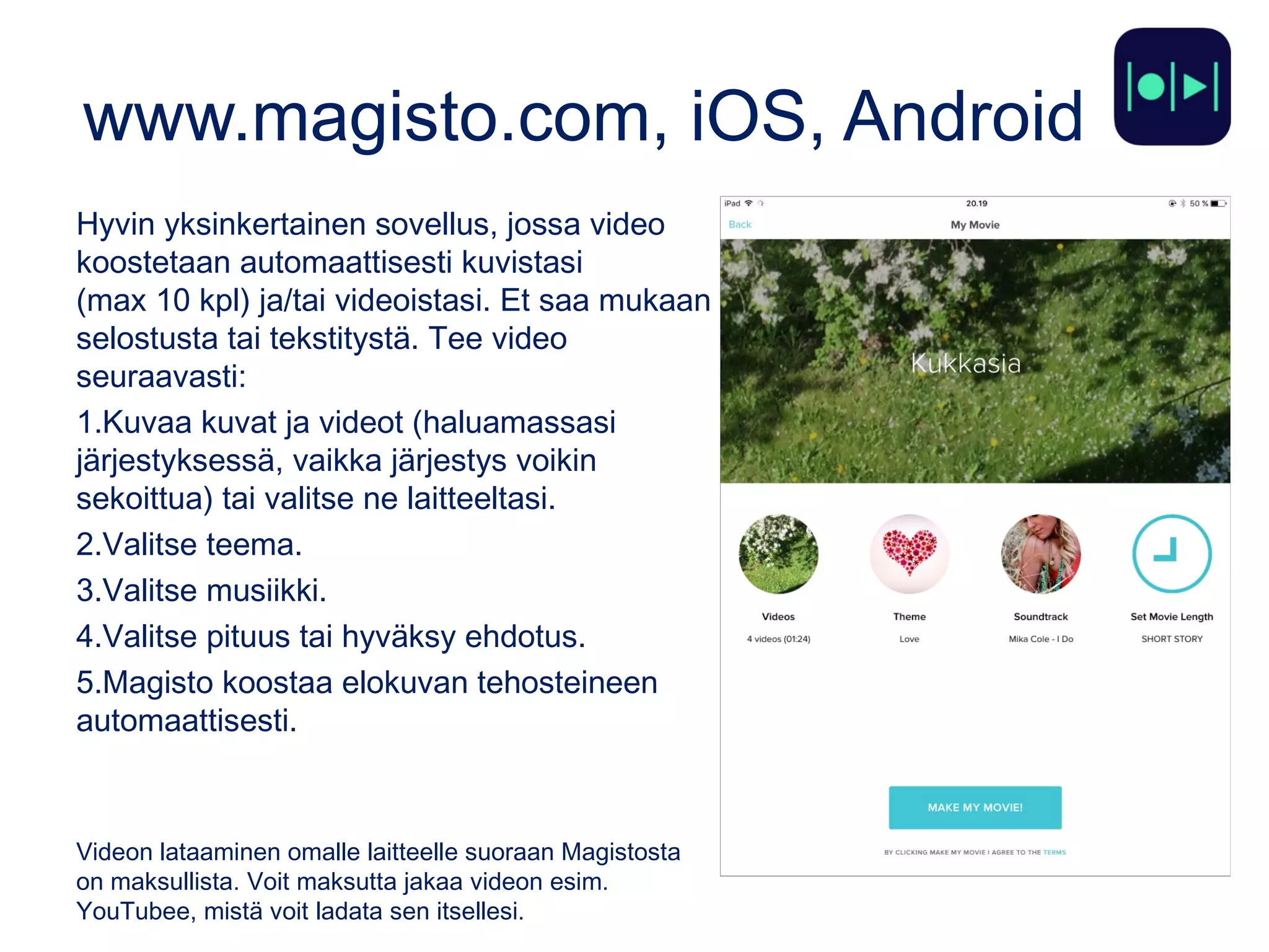www.magisto.com, iOS, Android
Hyvin yksinkertainen sovellus, jossa video
koostetaan automaattisesti kuvistasi
(max 10 kpl) ja/tai videoistasi. Et saa mukaan
selostusta tai tekstitystä. Tee video
seuraavasti:
1.Kuvaa kuvat ja videot (haluamassasi
järjestyksessä, vaikka järjestys voikin
sekoittua) tai valitse ne laitteeltasi.
2.Valitse teema.
3.Valitse musiikki.
4.Valitse pituus tai hyväksy ehdotus.
5.Magisto koostaa elokuvan tehosteineen
automaattisesti.
Videon lataaminen omalle laitteelle suoraan Magistosta
on maksullista. Voit maksutta jakaa videon esim.
YouTubee, mistä voit ladata sen itsellesi.
 