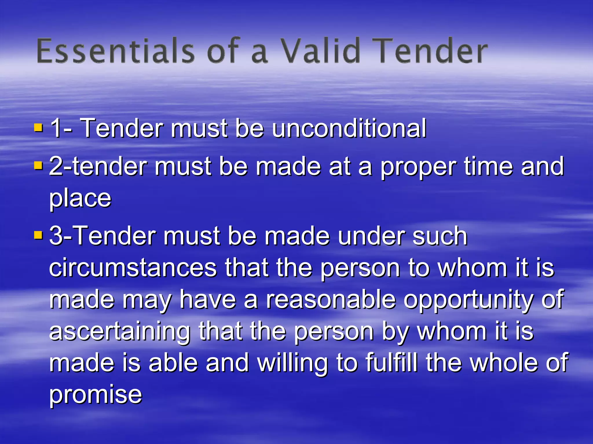 1- Tender must be unconditional
2-tender must be made at a proper time and
place
3-Tender must be made under such
circumstances that the person to whom it is
made may have a reasonable opportunity of
ascertaining that the person by whom it is
made is able and willing to fulfill the whole of
promise
 