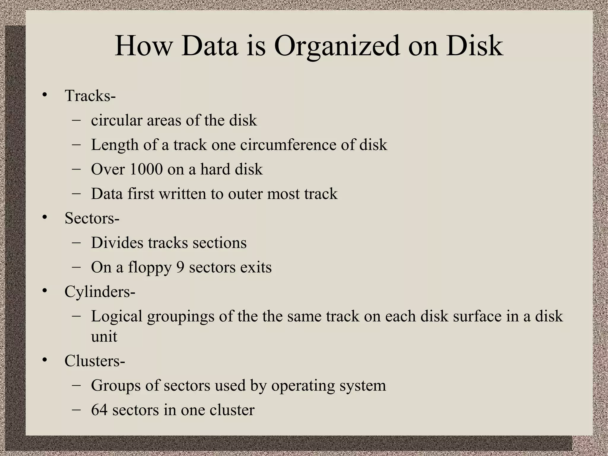 How Data is Organized on Disk 
• Tracks- 
– circular areas of the disk 
– Length of a track one circumference of disk 
– Over 1000 on a hard disk 
– Data first written to outer most track 
• Sectors- 
– Divides tracks sections 
– On a floppy 9 sectors exits 
• Cylinders- 
– Logical groupings of the the same track on each disk surface in a disk 
unit 
• Clusters- 
– Groups of sectors used by operating system 
– 64 sectors in one cluster 
 