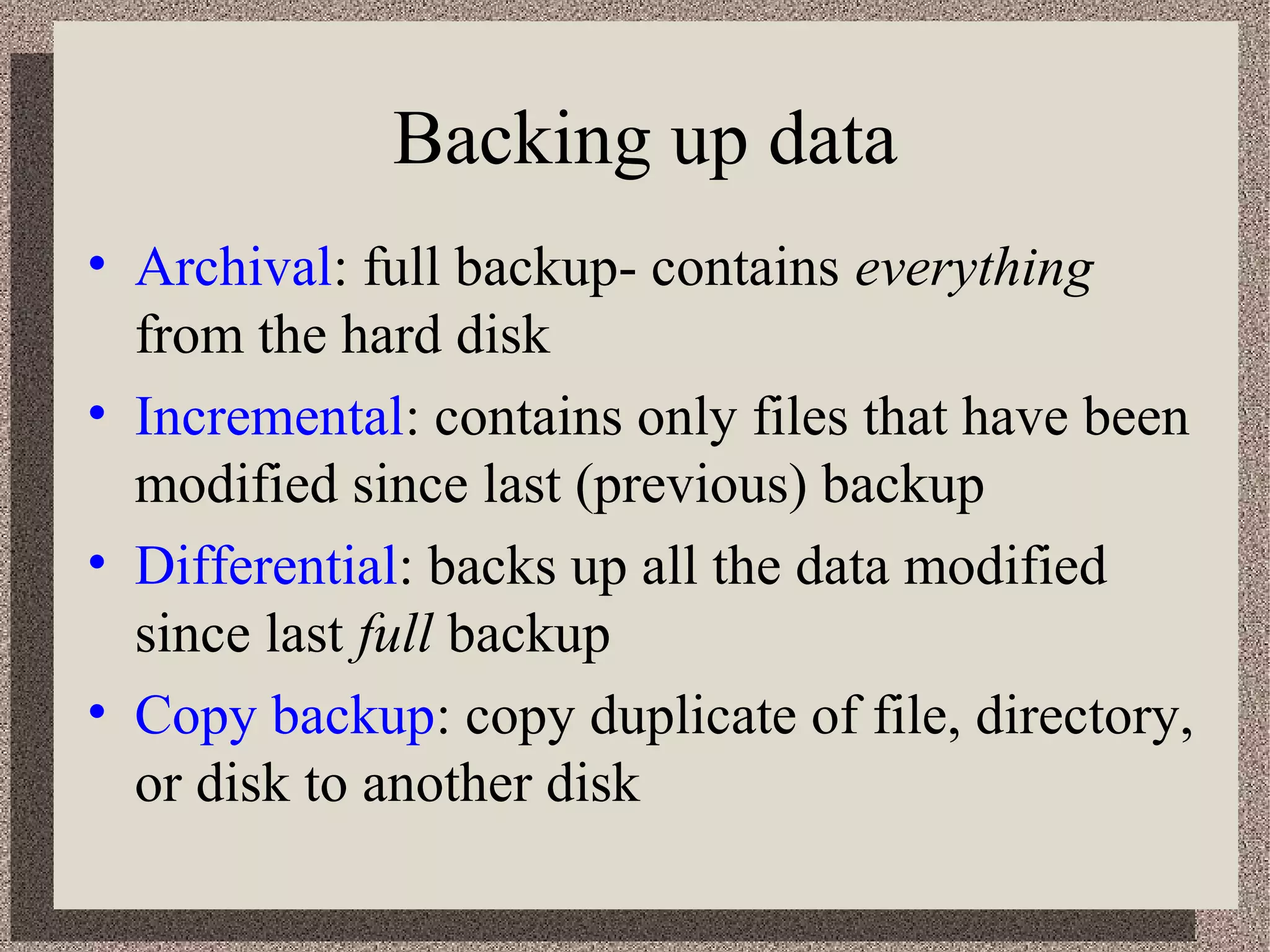 Backing up data 
• Archival: full backup- contains everything 
from the hard disk 
• Incremental: contains only files that have been 
modified since last (previous) backup 
• Differential: backs up all the data modified 
since last full backup 
• Copy backup: copy duplicate of file, directory, 
or disk to another disk 
 