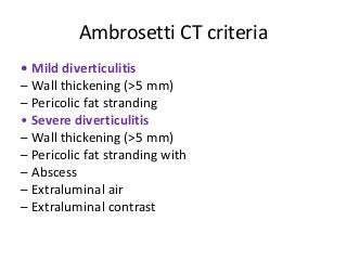 Ambrosetti CT criteria
• Mild diverticulitis
– Wall thickening (>5 mm)
– Pericolic fat stranding
• Severe diverticulitis
– Wall thickening (>5 mm)
– Pericolic fat stranding with
– Abscess
– Extraluminal air
– Extraluminal contrast
 