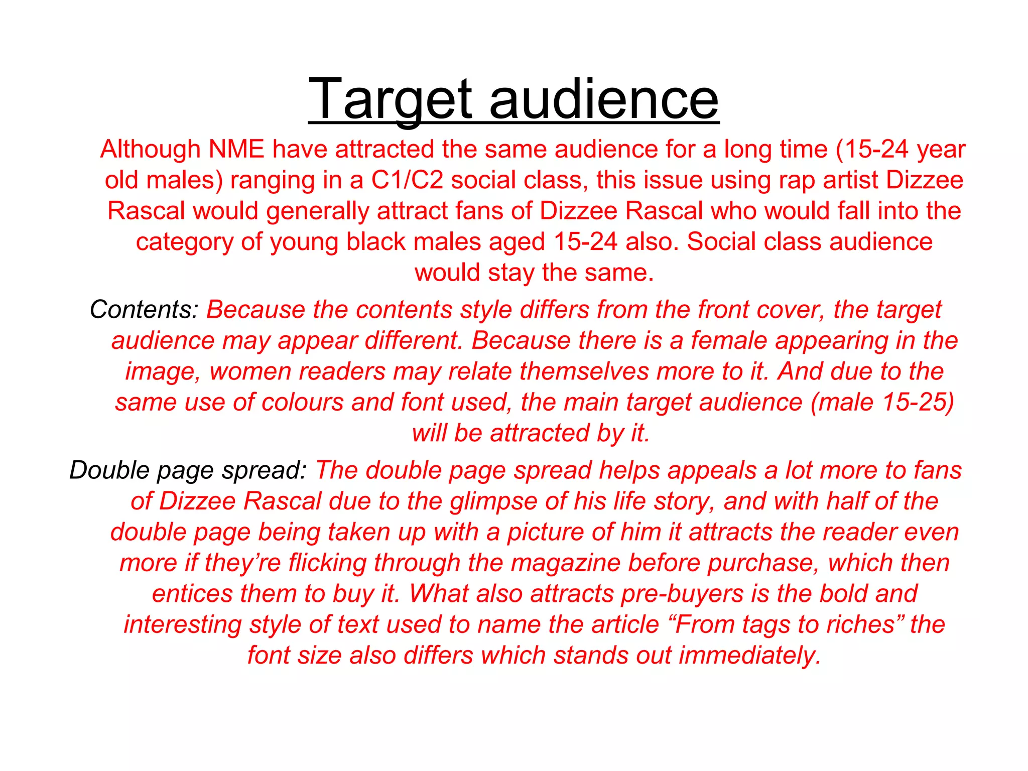 Target audience
Although NME have attracted the same audience for a long time (15-24 year
old males) ranging in a C1/C2 social class, this issue using rap artist Dizzee
Rascal would generally attract fans of Dizzee Rascal who would fall into the
category of young black males aged 15-24 also. Social class audience
would stay the same.
Contents: Because the contents style differs from the front cover, the target
audience may appear different. Because there is a female appearing in the
image, women readers may relate themselves more to it. And due to the
same use of colours and font used, the main target audience (male 15-25)
will be attracted by it.
Double page spread: The double page spread helps appeals a lot more to fans
of Dizzee Rascal due to the glimpse of his life story, and with half of the
double page being taken up with a picture of him it attracts the reader even
more if they’re flicking through the magazine before purchase, which then
entices them to buy it. What also attracts pre-buyers is the bold and
interesting style of text used to name the article “From tags to riches” the
font size also differs which stands out immediately.
 