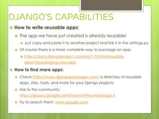  How to write reusable apps:
 The app we have just created is already reusable!
 Just copy and paste it to another project and link it in the settings.py
 Of course there is a more complete way to package an app:
 https://docs.djangoproject.com/en/1.7/intro/reusable-
apps/#packaging-your-app
 How to find more apps:
 Check https://www.djangopackages.com/ a directory of reusable
apps, sites, tools, and more for your Django projects
 Ask to the community:
https://groups.google.com/forum/#!forum/django-it
 Try to search them: www.google.com
Django’s Capabilities
 
