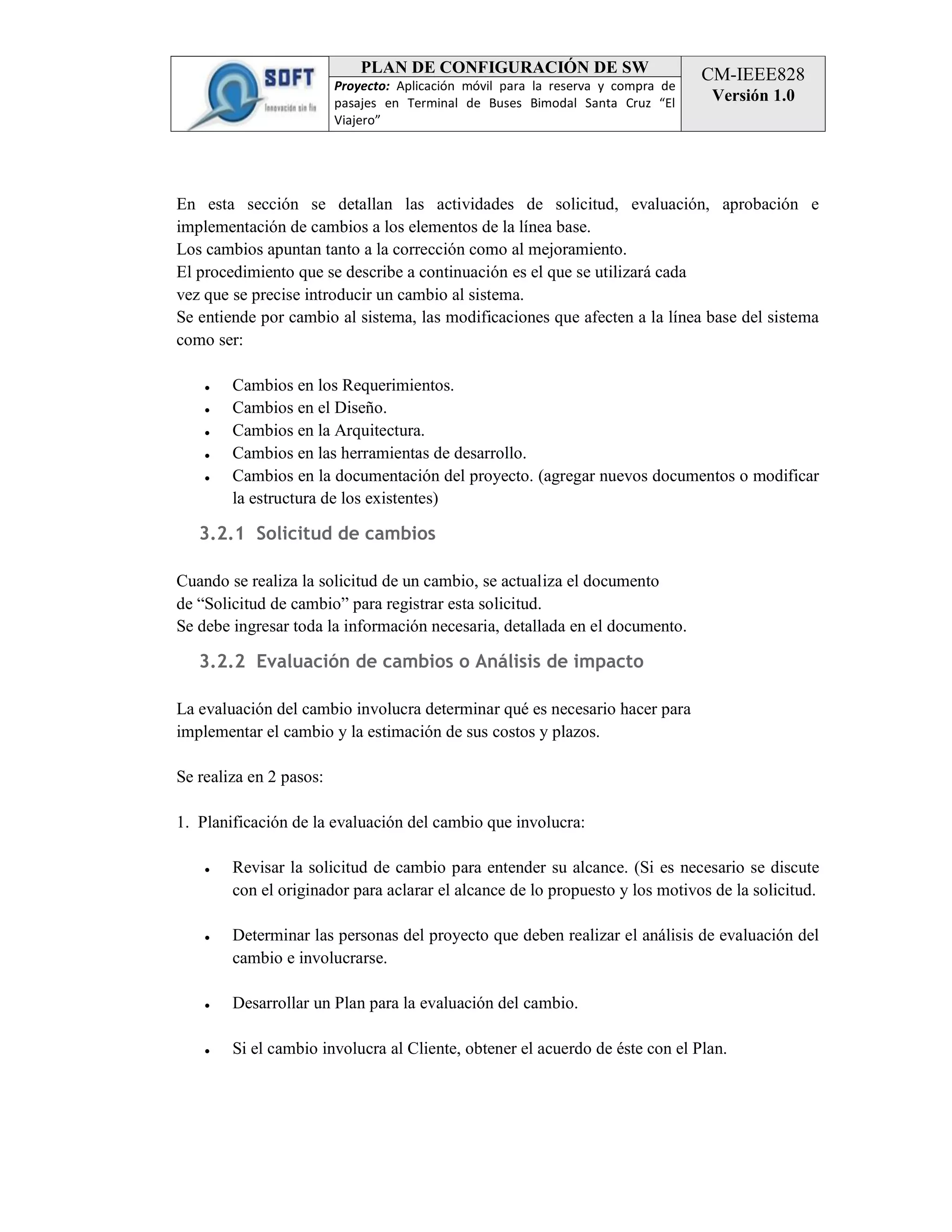 PLAN DE CONFIGURACIÓN DE SW
Proyecto: Aplicación móvil para la reserva y compra de
pasajes en Terminal de Buses Bimodal Santa Cruz “El
Viajero”

CM-IEEE828
Versión 1.0

En esta sección se detallan las actividades de solicitud, evaluación, aprobación e
implementación de cambios a los elementos de la línea base.
Los cambios apuntan tanto a la corrección como al mejoramiento.
El procedimiento que se describe a continuación es el que se utilizará cada
vez que se precise introducir un cambio al sistema.
Se entiende por cambio al sistema, las modificaciones que afecten a la línea base del sistema
como ser:
●
●
●
●
●

Cambios en los Requerimientos.
Cambios en el Diseño.
Cambios en la Arquitectura.
Cambios en las herramientas de desarrollo.
Cambios en la documentación del proyecto. (agregar nuevos documentos o modificar
la estructura de los existentes)

3.2.1 Solicitud de cambios
Cuando se realiza la solicitud de un cambio, se actualiza el documento
de “Solicitud de cambio” para registrar esta solicitud.
Se debe ingresar toda la información necesaria, detallada en el documento.

3.2.2 Evaluación de cambios o Análisis de impacto
La evaluación del cambio involucra determinar qué es necesario hacer para
implementar el cambio y la estimación de sus costos y plazos.
Se realiza en 2 pasos:
1. Planificación de la evaluación del cambio que involucra:
●

Revisar la solicitud de cambio para entender su alcance. (Si es necesario se discute
con el originador para aclarar el alcance de lo propuesto y los motivos de la solicitud.

●

Determinar las personas del proyecto que deben realizar el análisis de evaluación del
cambio e involucrarse.

●

Desarrollar un Plan para la evaluación del cambio.

●

Si el cambio involucra al Cliente, obtener el acuerdo de éste con el Plan.

 