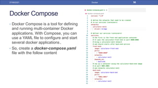 Docker Compose
• Docker Compose is a tool for defining
and running multi-container Docker
applications. With Compose, you can
use a YAML file to configure and start
several docker applications.
• So, create a docker-compose.yaml
file with the follow content
27/09/2021 Docker 56
 