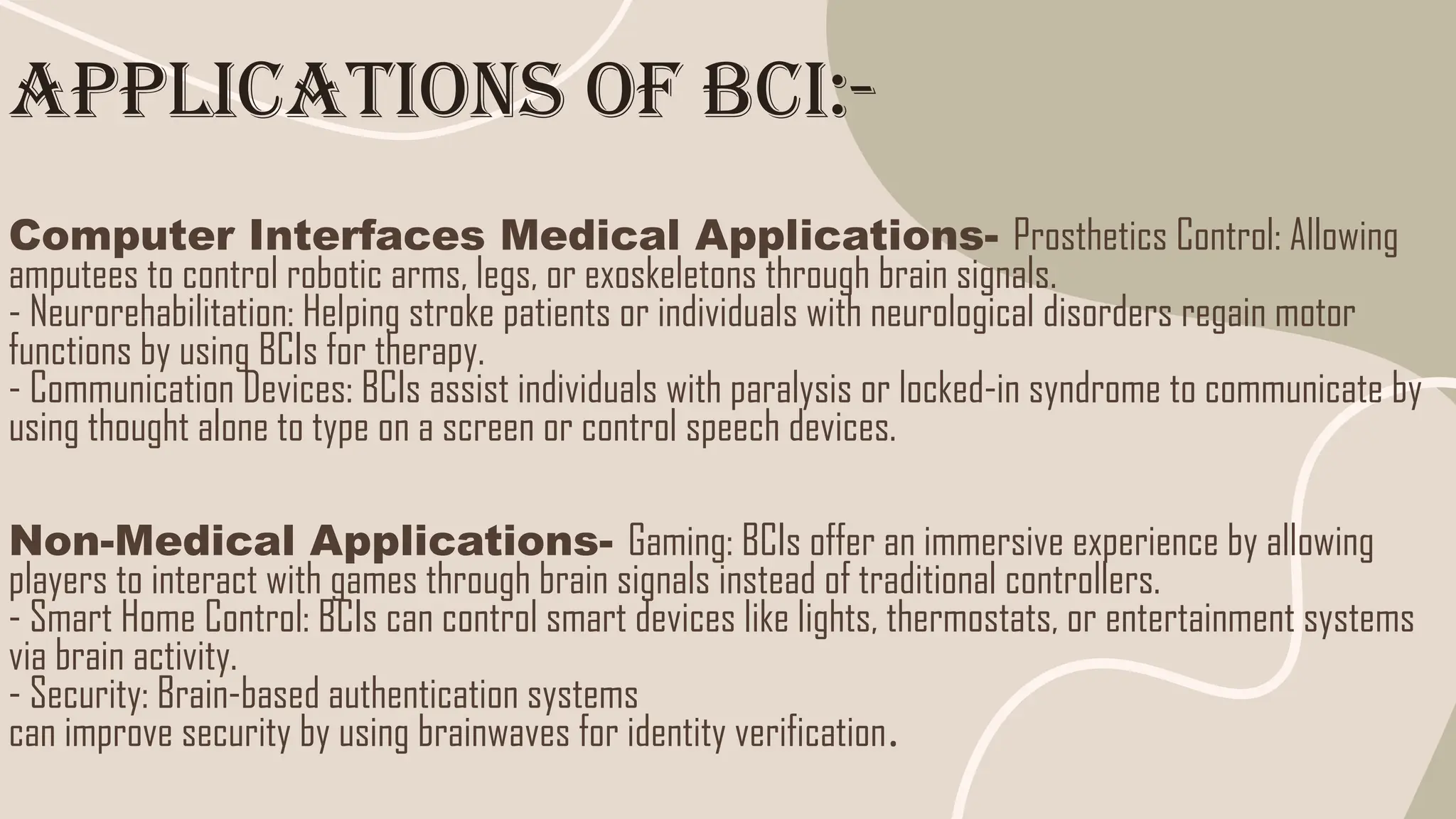 Applications of BCI:-
Computer Interfaces Medical Applications- Prosthetics Control: Allowing
amputees to control robotic arms, legs, or exoskeletons through brain signals.
- Neurorehabilitation: Helping stroke patients or individuals with neurological disorders regain motor
functions by using BCIs for therapy.
- Communication Devices: BCIs assist individuals with paralysis or locked-in syndrome to communicate by
using thought alone to type on a screen or control speech devices.
Non-Medical Applications- Gaming: BCIs offer an immersive experience by allowing
players to interact with games through brain signals instead of traditional controllers.
- Smart Home Control: BCIs can control smart devices like lights, thermostats, or entertainment systems
via brain activity.
- Security: Brain-based authentication systems
can improve security by using brainwaves for identity verification.
 
