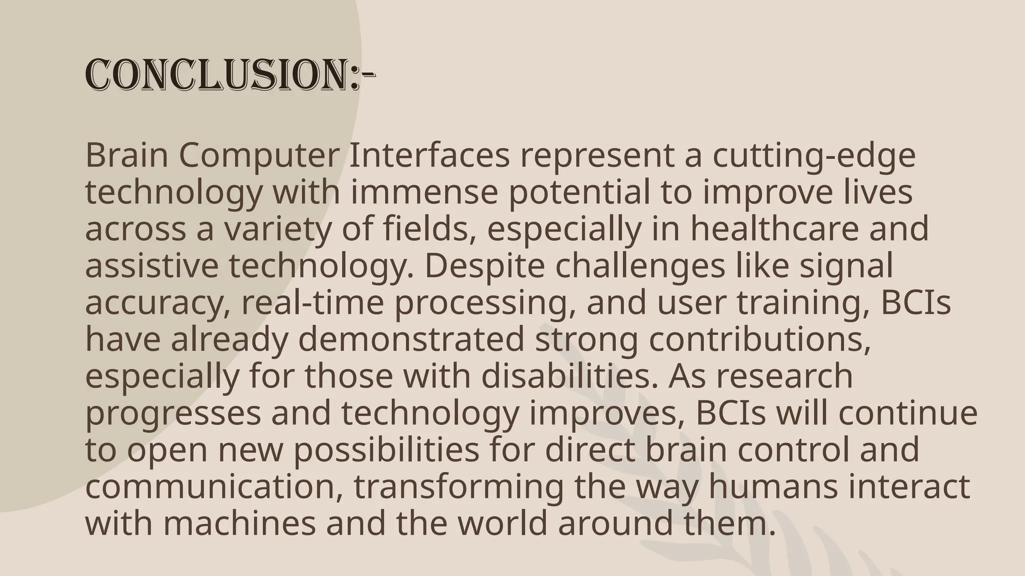 Conclusion:-
Brain Computer Interfaces represent a cutting-edge
technology with immense potential to improve lives
across a variety of fields, especially in healthcare and
assistive technology. Despite challenges like signal
accuracy, real-time processing, and user training, BCIs
have already demonstrated strong contributions,
especially for those with disabilities. As research
progresses and technology improves, BCIs will continue
to open new possibilities for direct brain control and
communication, transforming the way humans interact
with machines and the world around them.
 