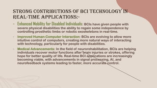 Strong Contributions of BCI Technology in
Real-Time Applications:-
- Enhanced Mobility for Disabled Individuals: BCIs have given people with
severe physical disabilities the ability to regain some independence by
controlling prosthetic limbs or robotic exoskeletons in real-time.
- Improved Human-Computer Interaction: BCIs are evolving to allow more
intuitive control of computers, creating more natural ways of interacting
with technology, particularly for people with disabilities.
- Medical Advancements: In the field of neurorehabilitation, BCIs are helping
individuals recover motor functions after brain injuries or strokes, offering
hope for better quality of life. Real-time BCI applications are increasingly
becoming viable, with advancements in signal processing, AI, and
neurofeedback systems leading to faster, more accurate control.
 
