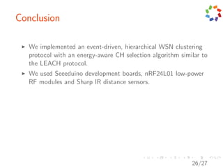 Conclusion

   We implemented an event-driven, hierarchical WSN clustering
   protocol with an energy-aware CH selection algorithm similar to
   the LEACH protocol.
   We used Seeeduino development boards, nRF24L01 low-power
   RF modules and Sharp IR distance sensors.




                                                            26/27
 
