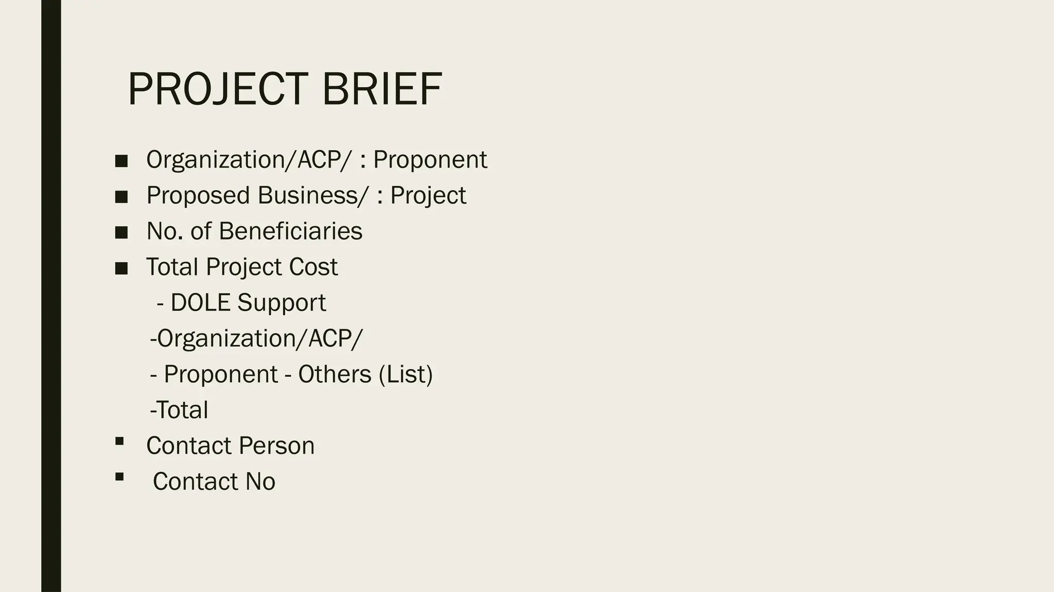 PROJECT BRIEF
■ Organization/ACP/ : Proponent
■ Proposed Business/ : Project
■ No. of Beneficiaries
■ Total Project Cost
- DOLE Support
-Organization/ACP/
- Proponent - Others (List)
-Total
 Contact Person
 Contact No
 