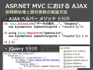 ASP.NET MVC における AJAX
非同期処理と部分更新の実装方法
• AJAX ヘルパー メソッド を利用
• jQuery を利用
19
<%: Ajax.ActionLink("データの表示...", "ShowData",
new AjaxOptions {UpdateTargetId = "results"}) %>
<% using (Ajax.BeginForm("UpdateList",
new AjaxOptions {UpdateTargetId = "results"})) { %>
...
<% } %>
 