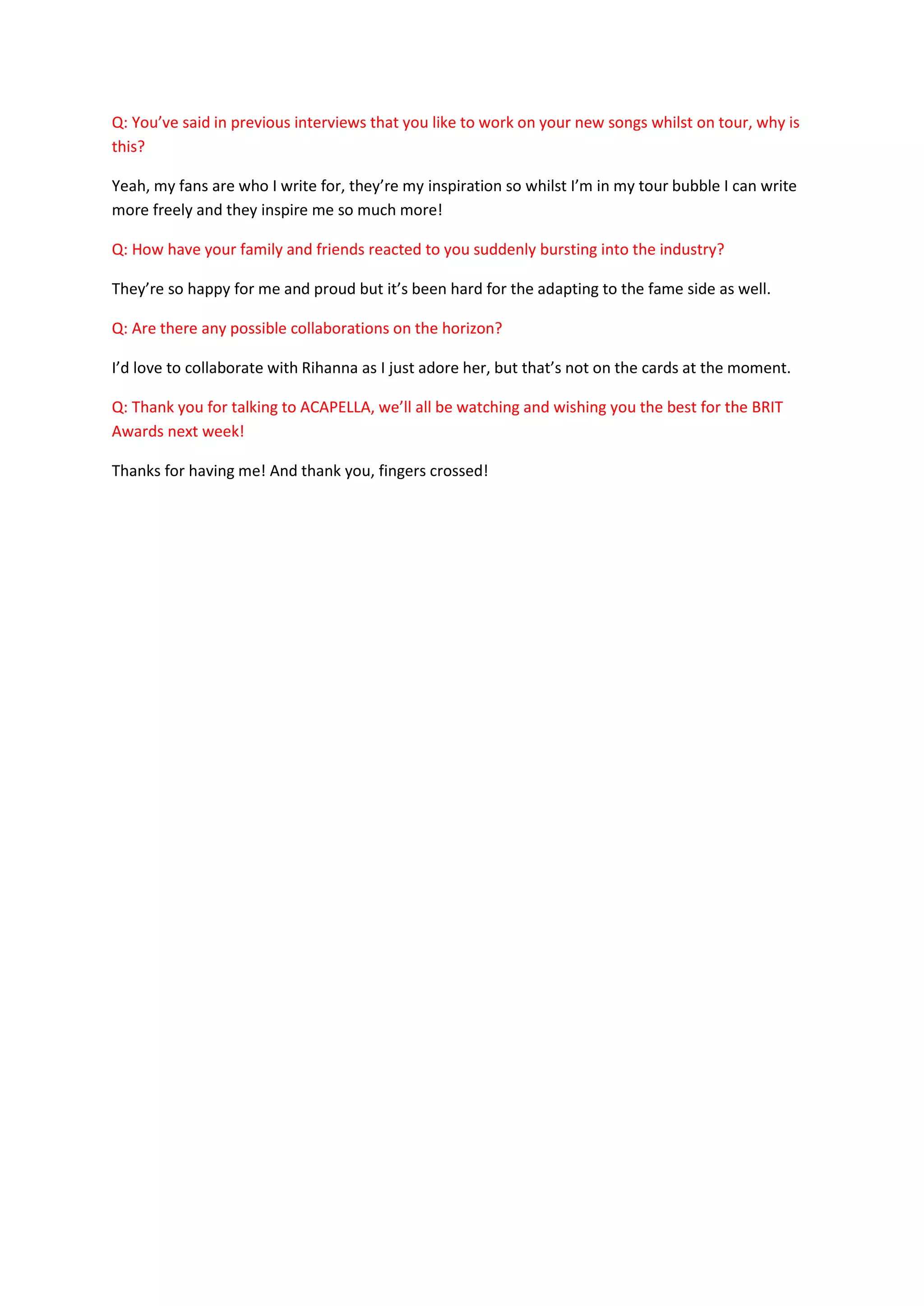 Q: You’ve said in previous interviews that you like to work on your new songs whilst on tour, why is
this?

Yeah, my fans are who I write for, they’re my inspiration so whilst I’m in my tour bubble I can write
more freely and they inspire me so much more!

Q: How have your family and friends reacted to you suddenly bursting into the industry?

They’re so happy for me and proud but it’s been hard for the adapting to the fame side as well.

Q: Are there any possible collaborations on the horizon?

I’d love to collaborate with Rihanna as I just adore her, but that’s not on the cards at the moment.

Q: Thank you for talking to ACAPELLA, we’ll all be watching and wishing you the best for the BRIT
Awards next week!

Thanks for having me! And thank you, fingers crossed!
 