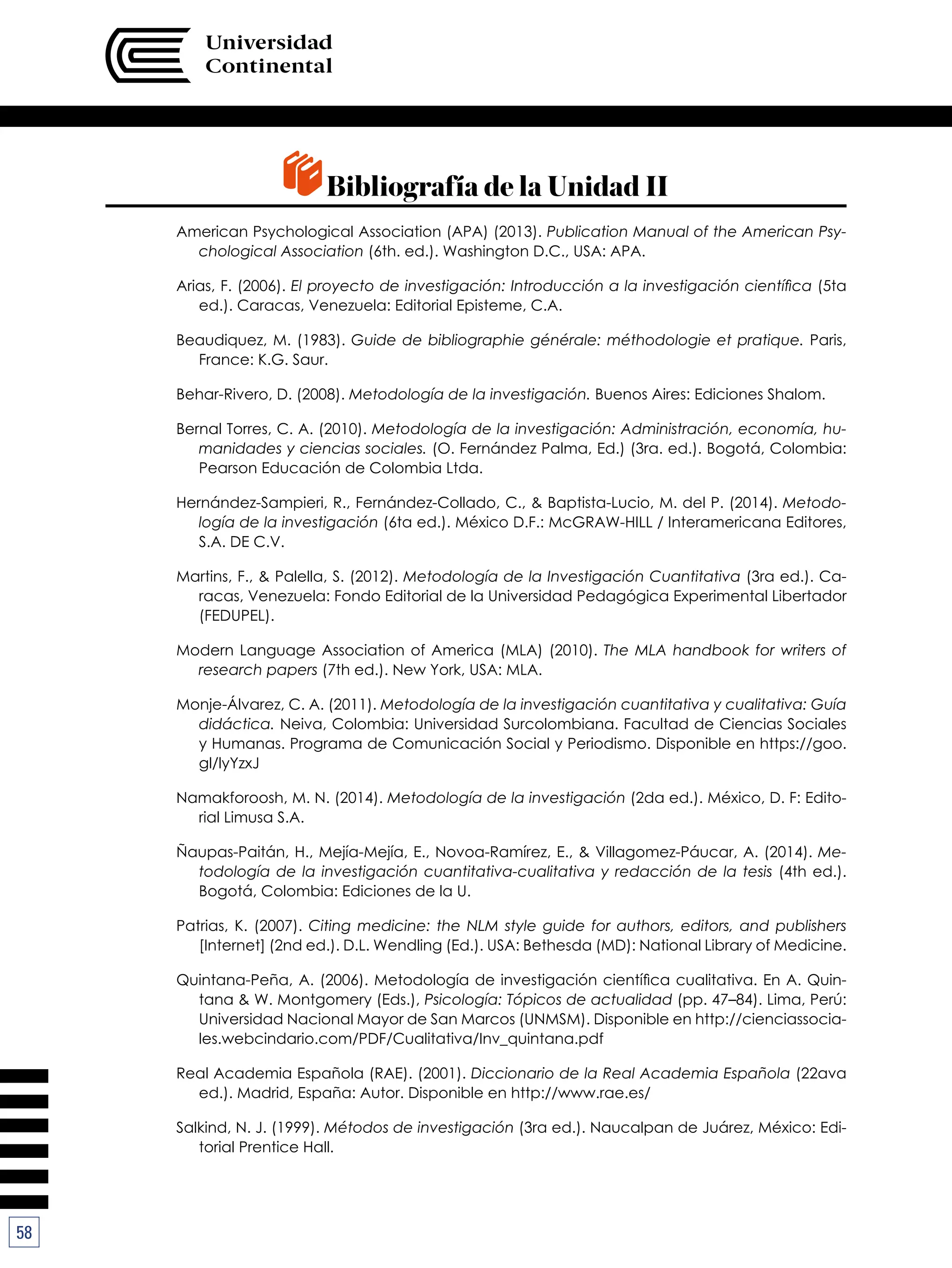 58
Bibliografía de la Unidad II
American Psychological Association (APA) (2013). Publication Manual of the American Psy-
chological Association (6th. ed.). Washington D.C., USA: APA.
Arias, F. (2006). El proyecto de investigación: Introducción a la investigación científica (5ta
ed.). Caracas, Venezuela: Editorial Episteme, C.A.
Beaudiquez, M. (1983). Guide de bibliographie générale: méthodologie et pratique. Paris,
France: K.G. Saur.
Behar-Rivero, D. (2008). Metodología de la investigación. Buenos Aires: Ediciones Shalom.
Bernal Torres, C. A. (2010). Metodología de la investigación: Administración, economía, hu-
manidades y ciencias sociales. (O. Fernández Palma, Ed.) (3ra. ed.). Bogotá, Colombia:
Pearson Educación de Colombia Ltda.
Hernández-Sampieri, R., Fernández-Collado, C., & Baptista-Lucio, M. del P. (2014). Metodo-
logía de la investigación (6ta ed.). México D.F.: McGRAW-HILL / Interamericana Editores,
S.A. DE C.V.
Martins, F., & Palella, S. (2012). Metodología de la Investigación Cuantitativa (3ra ed.). Ca-
racas, Venezuela: Fondo Editorial de la Universidad Pedagógica Experimental Libertador
(FEDUPEL).
Modern Language Association of America (MLA) (2010). The MLA handbook for writers of
research papers (7th ed.). New York, USA: MLA.
Monje-Álvarez, C. A. (2011). Metodología de la investigación cuantitativa y cualitativa: Guía
didáctica. Neiva, Colombia: Universidad Surcolombiana. Facultad de Ciencias Sociales
y Humanas. Programa de Comunicación Social y Periodismo. Disponible en https://goo.
gl/lyYzxJ
Namakforoosh, M. N. (2014). Metodología de la investigación (2da ed.). México, D. F: Edito-
rial Limusa S.A.
Ñaupas-Paitán, H., Mejía-Mejía, E., Novoa-Ramírez, E., & Villagomez-Páucar, A. (2014). Me-
todología de la investigación cuantitativa-cualitativa y redacción de la tesis (4th ed.).
Bogotá, Colombia: Ediciones de la U.
Patrias, K. (2007). Citing medicine: the NLM style guide for authors, editors, and publishers
[Internet] (2nd ed.). D.L. Wendling (Ed.). USA: Bethesda (MD): National Library of Medicine.
Quintana-Peña, A. (2006). Metodología de investigación científica cualitativa. En A. Quin-
tana & W. Montgomery (Eds.), Psicología: Tópicos de actualidad (pp. 47–84). Lima, Perú:
Universidad Nacional Mayor de San Marcos (UNMSM). Disponible en http://cienciassocia-
les.webcindario.com/PDF/Cualitativa/Inv_quintana.pdf
Real Academia Española (RAE). (2001). Diccionario de la Real Academia Española (22ava
ed.). Madrid, España: Autor. Disponible en http://www.rae.es/
Salkind, N. J. (1999). Métodos de investigación (3ra ed.). Naucalpan de Juárez, México: Edi-
torial Prentice Hall.
 