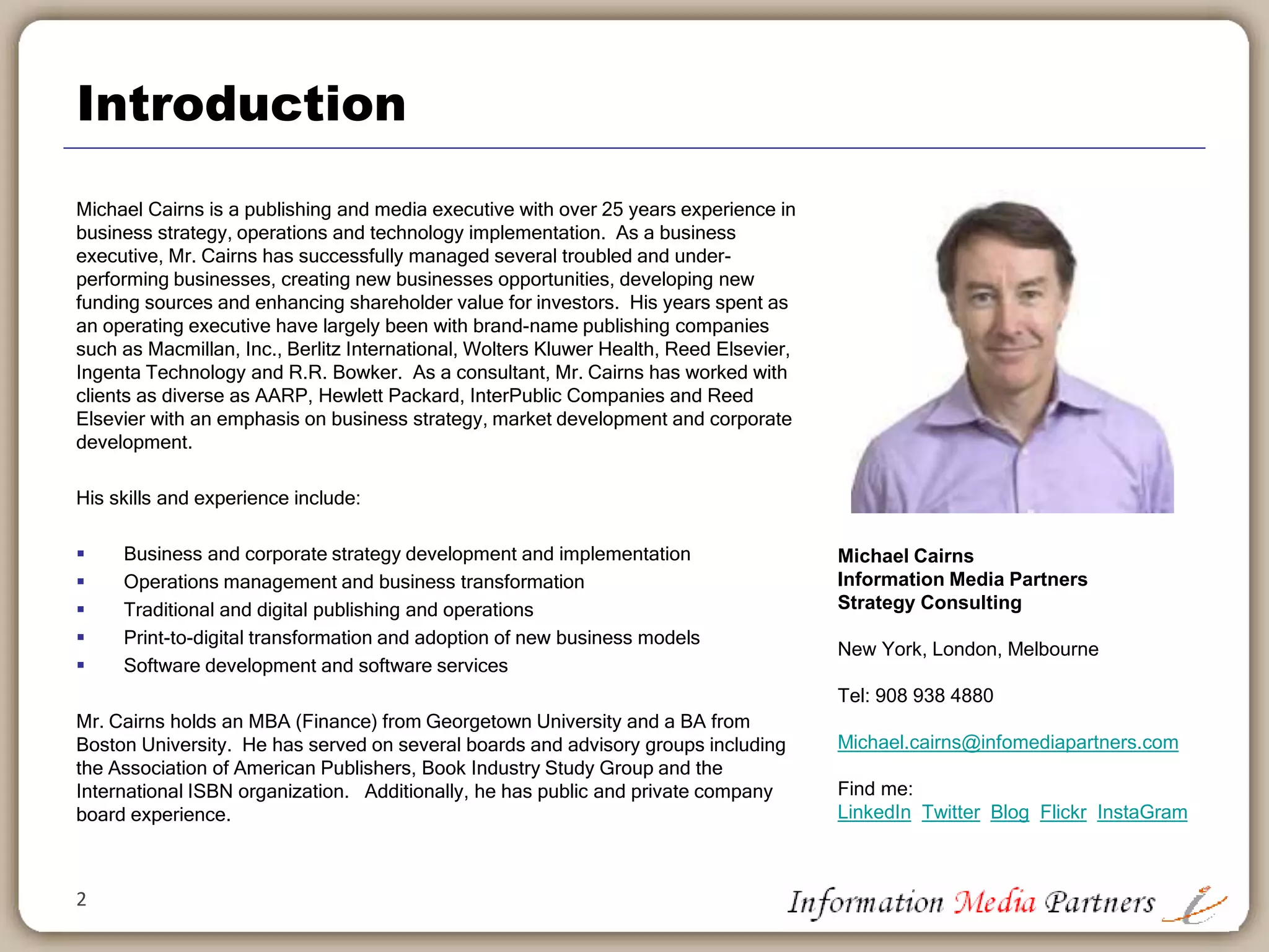 Introduction
Michael Cairns is a publishing and media executive with over 25 years experience in
business strategy, operations and technology implementation. As a business
executive, Mr. Cairns has successfully managed several troubled and under-
performing businesses, creating new business opportunities, developing new funding
sources and enhancing shareholder value for investors. His years spent as an
operating executive have largely been with brand-name publishing companies such
as Macmillan, Inc., Berlitz International, Wolters Kluwer Health, Reed Elsevier and
R.R. Bowker. As a consultant, Mr. Cairns has worked with clients as diverse as
AARP, Hewlett Packard, InterPublic Companies and Reed Elsevier with an emphasis
on business strategy, market development and corporate development.
His skills and experience include:
 Business and corporate strategy development and implementation
 Operations management and business transformation
 Traditional and digital publishing and operations
 Print-to-digital transformation and adoption of new business models
 Software development and software services
Mr. Cairns holds an MBA (Finance) from Georgetown University and a BA from
Boston University. He has served on several boards and advisory groups including
the Association of American Publishers, Book Industry Study Group and the
International ISBN organization. Additionally, he has public and private company
board experience.
2
Michael Cairns
Information Media Partners
Strategy Consulting
New York, London, Melbourne
Tel: 908 938 4889
Michael.cairns@infomediapartners.com
Find me:
LinkedIn Twitter Blog Flickr InstaGram
 