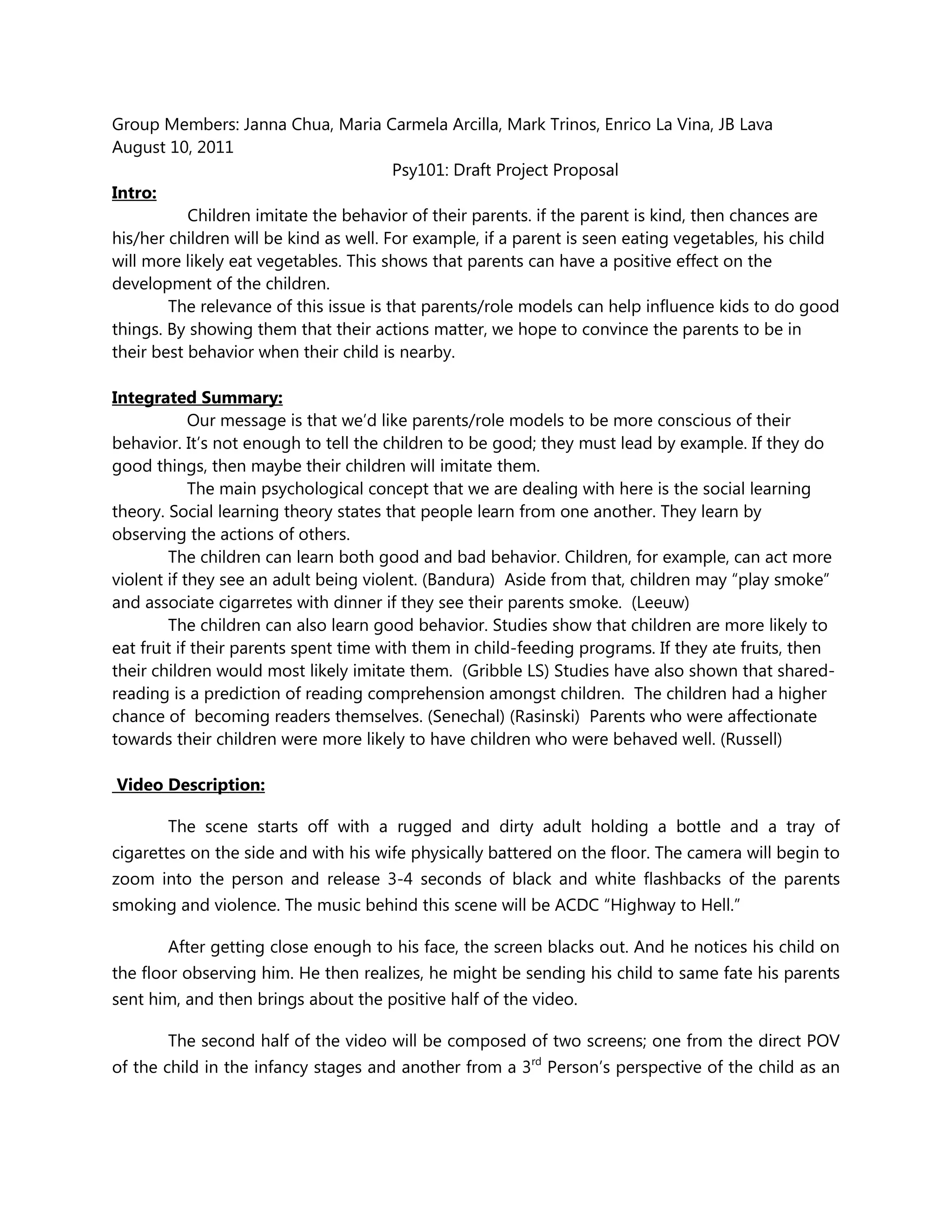 Group Members: Janna Chua, Maria Carmela Arcilla, Mark Trinos, Enrico La Vina, JB Lava<br />August 10, 2011<br />Psy101: Draft Project Proposal<br />Intro: <br />                Children imitate the behavior of their parents. if the parent is kind, then chances are his/her children will be kind as well. For example, if a parent is seen eating vegetables, his child will more likely eat vegetables. This shows that parents can have a positive effect on the development of the children.<br />The relevance of this issue is that parents/role models can help influence kids to do good things. By showing them that their actions matter, we hope to convince the parents to be in their best behavior when their child is nearby. <br /> <br />Integrated Summary:<br />                Our message is that we’d like parents/role models to be more conscious of their behavior. It’s not enough to tell the children to be good; they must lead by example. If they do good things, then maybe their children will imitate them.<br />                The main psychological concept that we are dealing with here is the social learning theory. Social learning theory states that people learn from one another. They learn by observing the actions of others.  <br />The children can learn both good and bad behavior. Children, for example, can act more violent if they see an adult being violent. (Bandura)  Aside from that, children may “play smoke” and associate cigarretes with dinner if they see their parents smoke.  (Leeuw)<br />The children can also learn good behavior. Studies show that children are more likely to eat fruit if their parents spent time with them in child-feeding programs. If they ate fruits, then their children would most likely imitate them.  (Gribble LS) Studies have also shown that shared-reading is a prediction of reading comprehension amongst children.  The children had a higher chance of  becoming readers themselves. (Senechal) (Rasinski)  Parents who were affectionate towards their children were more likely to have children who were behaved well. (Russell)  <br /> Video Description:<br />The scene starts off with a rugged and dirty adult holding a bottle and a tray of cigarettes on the side and with his wife physically battered on the floor. The camera will begin to zoom into the person and release 3-4 seconds of black and white flashbacks of the parents smoking and violence. The music behind this scene will be ACDC “Highway to Hell.”<br />After getting close enough to his face, the screen blacks out. And he notices his child on the floor observing him. He then realizes, he might be sending his child to same fate his parents sent him, and then brings about the positive half of the video.<br />The second half of the video will be composed of two screens; one from the direct POV of the child in the infancy stages and another from a 3rd Person’s perspective of the child as an adult. The music behind the video will be an upbeat piano progression similar to that of the Regina Spektor’s “Us.”<br />The first scene will start off with the child observing the mother eating fruits. To highlight the act of imitation in the scene, a key action by the mother will be focused upon. This same act will be reflected in the 3rd Person take. In the 3rd person take, the older version of the infant will be seen performing the same positive act, with the same.<br />This same concept will be applied to scenes wherein the mother is reading and when she’s showing proper affection to child.<br />The video ends with same guy sitting on his chair and observing the child again. (Scene in normal colors) The screen blacks out and ends with the narrator saying. “What Future Will You Bring?”<br />Abstracts:<br />J Am Diet Assoc. 2003 Jan;103(1):100-3.A curriculum based on social learning theory emphasizing fruit exposure and positive parent child-feeding strategies: a pilot study.<br />Gribble LS, Falciglia G, Davis AM, Couch SC.<br />Source<br />Department of Nutritional Sciences, College of Allied Health Sciences, University of Cincinnati, OH 45267, USA.<br />Abstract<br />This study examined the effectiveness of a nutrition intervention program to enhance children's knowledge, preference, and intake of whole fruit and to decrease parents' use of controlling child-feeding behaviors. Subjects were fifth- and sixth-grade students (children aged 10-12 years) from Cincinnati, Ohio. Nine parent-child pairs completed the study. Seventeen parent-child pairs who expressed interest but were unable to attend more than one session served as controls. Based on the Social Learning Theory, the curriculum combined child-focused interactive lessons and skill-building activities with parent-focused lessons on child-feeding strategies to increase the fruit intake of children. Change in children's knowledge, preference, and intake of fruit and parents' use of controlling child-feeding strategies were measured in a pretest/posttest manner using validated questionnaires. There was a significant increase in knowledge scores and fruit intake by children in the experimental vs the control group. Fruit preference scores were similar between groups. Additionally, there was a significant decrease in use of controlling child-feeding strategies by parents in the intervention vs the control group.<br /> <br />Literacy Development and Enhancement Across Orthographies and Cultures <br />Literacy Studies, 2010, Volume 2, 2, 111-122, DOI: 10.1007/978-1-4419-0834-6_8 <br />2.)Reading Books to Young Children: What It Does and Does Not Do <br />Monique Sénéchal<br />The present chapter is an overview of six studies that share a common theme: the contribution of shared reading to child outcomes. The first three studies are experimental in nature and show that the number of times as well as the manner in which adults read to children will affect children’s acquisition of comprehension and spoken vocabulary. The fourth study is an intervention with children who have poor vocabulary skills. The findings revealed that care givers can enhance children’s spoken vocabulary by reading books to them in an interactive manner, and that simply reading in their customary fashion may not promote vocabulary acquisition. The last two studies are correlated. They provide converging evidence that shared reading predicts children’s vocabulary, and that, children’s vocabulary is a robust predictor of reading comprehension. These studies also show the limits of shared reading because parent reports of shared reading did not predict children’s early literacy skills or word reading at the end of grade 1. <br /> Authors:<br />Rebecca N H de Leeuw1<br />Source:<br />Tobacco Control; Jun2010, Vol. 19 Issue 3, p201-205, 5p<br />Document Type:<br />Article<br />Subject Terms:<br />*PARENT & adult child*CIGARETTE smokers*ADOLESCENT smoking*CURIOSITY in children*PARENT participation in health education*PARENTS*PARENTAL influencesSUBSTANCE use<br />3.)<br />Abstract:<br />OBJECTIVE: To investigate whether parental smoking was associated with smoking-related play behaviour in young children. DESIGN: Children were asked to pretend that they were grown-ups having dinner. They were invited to act out this situation in a play corner with a toy kitchen and a child-sized dining area, including a package of fake cigarettes on the table. SETTING: Children were tested individually at their school during regular school hours. PARTICIPANTS: The sample consisted of 100 children between 4 and 8 years of age (mean=5.28, SD=0.94) of which 57% were boys. The majority of the children were born in The Netherlands (99%). MEASUREMENTS: The main outcome measure was whether or not a child pretended to be smoking a cigarette. Child and parent reports were used to assess parental smoking. FINDINGS: Findings revealed that 37% of the children had at least one ‘puff’ during their play. Children were more likely to pretend to smoke if they reported having smoking parents (OR=3.16, p=0.02; 95% CI=1.22 to 8.18). Analyses for the model with parent reports on parental smoking did not yield any direct association. Children's explicit attitudes were unrelated to their smoking-related play behaviour. CONCLUSIONS: These findings indicate that young children, who reported having parents who smoke, already associate having dinner with a (after-dinner) cigarette. [ABSTRACT FROM AUTHOR]<br />Author:<br />Rasinski, Timothy1Fredericks, Anthony D.2<br />Source:<br />Reading Teacher; Oct89, Vol. 43 Issue 1, p84-85, 2p<br />Document Type:<br />Article<br />Subject Terms:<br />*PARENT participation in children's reading*LITERACY*ELEMENTARY education*LEARNING<br />Abstract:<br />Discusses the role of parents in their children's reading education. Capability of parents to influence their children's academic performance; Potential for parents to help their children in learning to read; Ways in which parents can work with their children in reading.<br />Author Affiliations:<br />1Kent State University2York College<br />ISSN:<br />00340561<br />Accession Number:<br />11931134<br />Database: <br />Academic Source Complete<br /> <br />http://www.jstor.org/sici?sici=0034-0561%281989%2943%3a1%3C84%3aReading+Teacher%3E2.0.TX%3b2-2&origin=EBSCO&<br /> <br />4.) Positive Parenting and Boys' and Girls' Misbehaviour during a Home Observation<br />Alan Russell<br />1.      Flinders University, Adelaide, Australia<br />Graeme Russell<br />1.      Macquarie University, Australia<br />Abstract<br />The study examined the relations between mother-child and father-child interaction and child misbehaviour during a naturalistic family observation in the home. The families were middle class and nonclinic, and the target child was an eldest boy or girl aged 6-7 years. The main focus was on positive parenting in the forms of warmth/affection and positive involvement with the child. These two forms of positive parenting were negatively correlated with child misbehaviour. Parental warmth/affection was most strongly associated with daughters' misbehaviour, and positive involvement with sons' misbehaviour. The links between parenting behaviours and child misbehaviour rates were similar for mothers and fathers. It was argued that co-operative child behaviour may be associated with positive emotional states arising from positive parenting behaviour. The characteristics of the sample were considered important when assessing the prominence of positive parenting behaviours. <br />