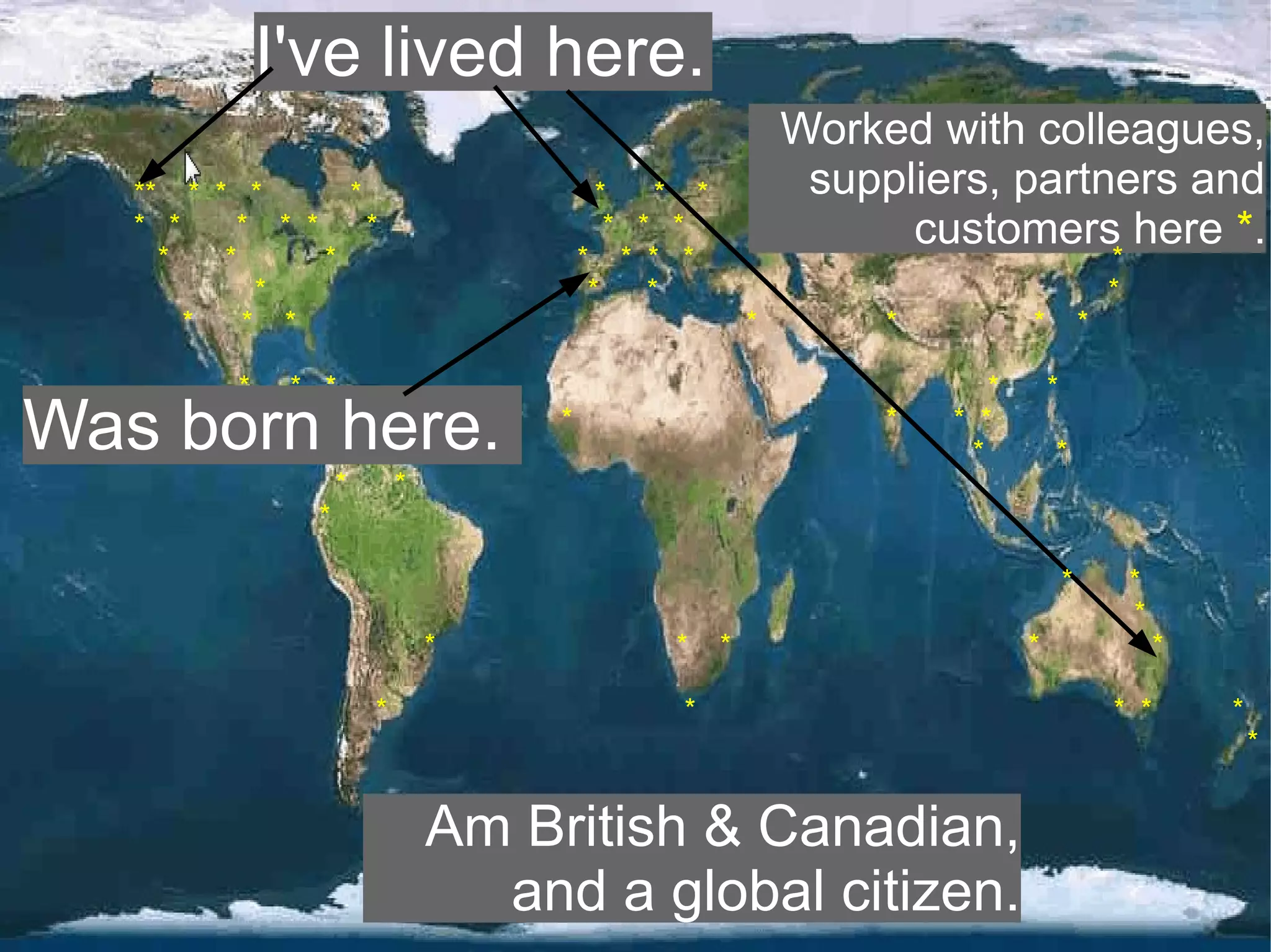 I've lived here.
                                                              Worked with colleagues,
   ** * * *       *                        *    * *            suppliers, partners and
   * *    * * *     *                       * * *                   customers here *.
     *   *      *                        * * * *                                               *
            *                             *    *                                               *
       *   * *                                            *        *           *           *

          *    * *                                                         *       *
Was born here.                       *                             *   * *
                                                                         *         *
                    *       *
                *

                                                                                       *           *
                                                                                                   *
                                *               *     *                        *                       *

                        *                        *                                             * *         *
                                                                                                               *


                                Am British & Canadian,
                                  and a global citizen.
 