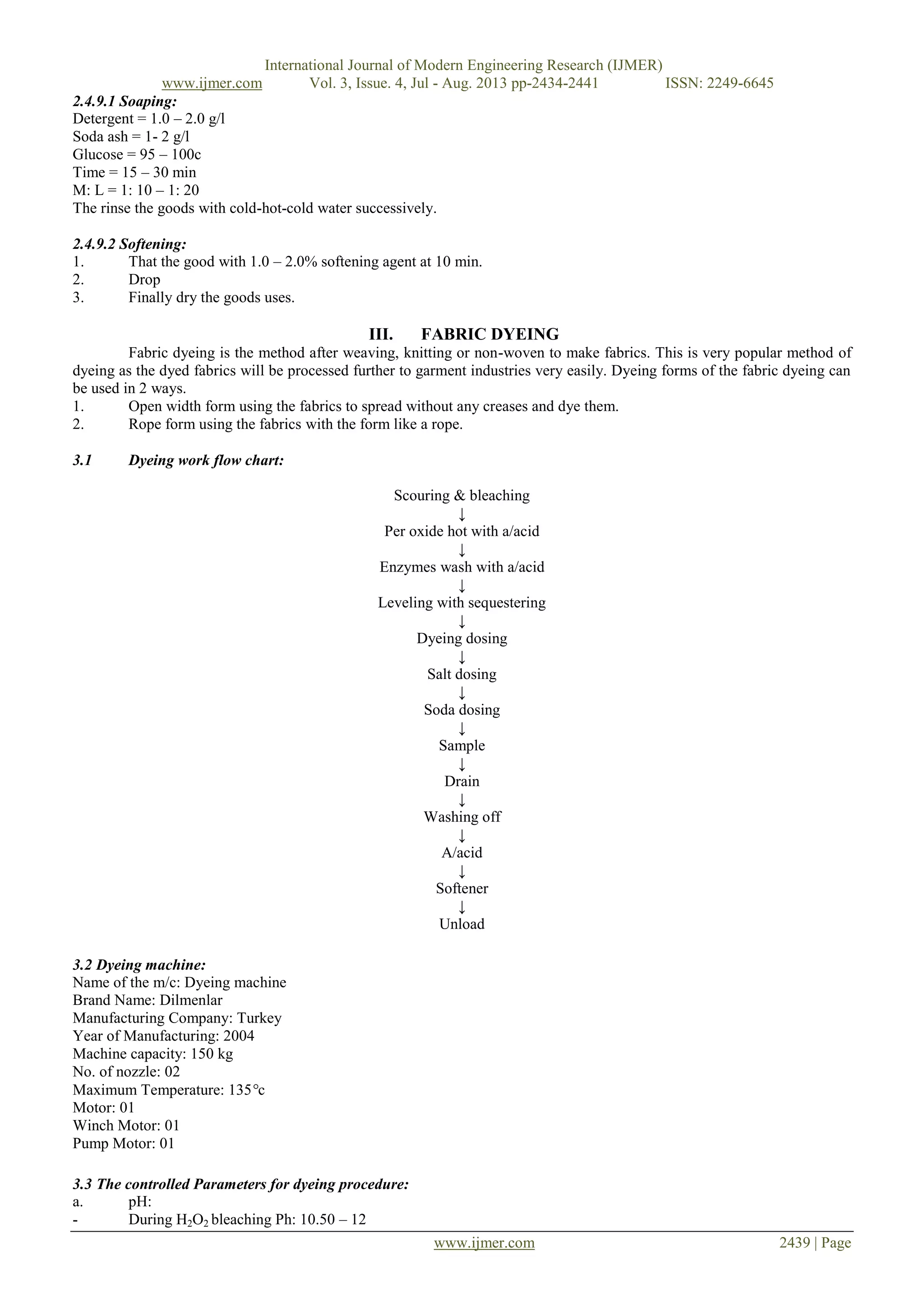 International Journal of Modern Engineering Research (IJMER)
www.ijmer.com Vol. 3, Issue. 4, Jul - Aug. 2013 pp-2434-2441 ISSN: 2249-6645
www.ijmer.com 2439 | Page
2.4.9.1 Soaping:
Detergent = 1.0 – 2.0 g/l
Soda ash = 1- 2 g/l
Glucose = 95 – 100c
Time = 15 – 30 min
M: L = 1: 10 – 1: 20
The rinse the goods with cold-hot-cold water successively.
2.4.9.2 Softening:
1. That the good with 1.0 – 2.0% softening agent at 10 min.
2. Drop
3. Finally dry the goods uses.
III. FABRIC DYEING
Fabric dyeing is the method after weaving, knitting or non-woven to make fabrics. This is very popular method of
dyeing as the dyed fabrics will be processed further to garment industries very easily. Dyeing forms of the fabric dyeing can
be used in 2 ways.
1. Open width form using the fabrics to spread without any creases and dye them.
2. Rope form using the fabrics with the form like a rope.
3.1 Dyeing work flow chart:
Scouring & bleaching
↓
Per oxide hot with a/acid
↓
Enzymes wash with a/acid
↓
Leveling with sequestering
↓
Dyeing dosing
↓
Salt dosing
↓
Soda dosing
↓
Sample
↓
Drain
↓
Washing off
↓
A/acid
↓
Softener
↓
Unload
3.2 Dyeing machine:
Name of the m/c: Dyeing machine
Brand Name: Dilmenlar
Manufacturing Company: Turkey
Year of Manufacturing: 2004
Machine capacity: 150 kg
No. of nozzle: 02
Maximum Temperature: 135°c
Motor: 01
Winch Motor: 01
Pump Motor: 01
3.3 The controlled Parameters for dyeing procedure:
a. pH:
- During H2O2 bleaching Ph: 10.50 – 12
 