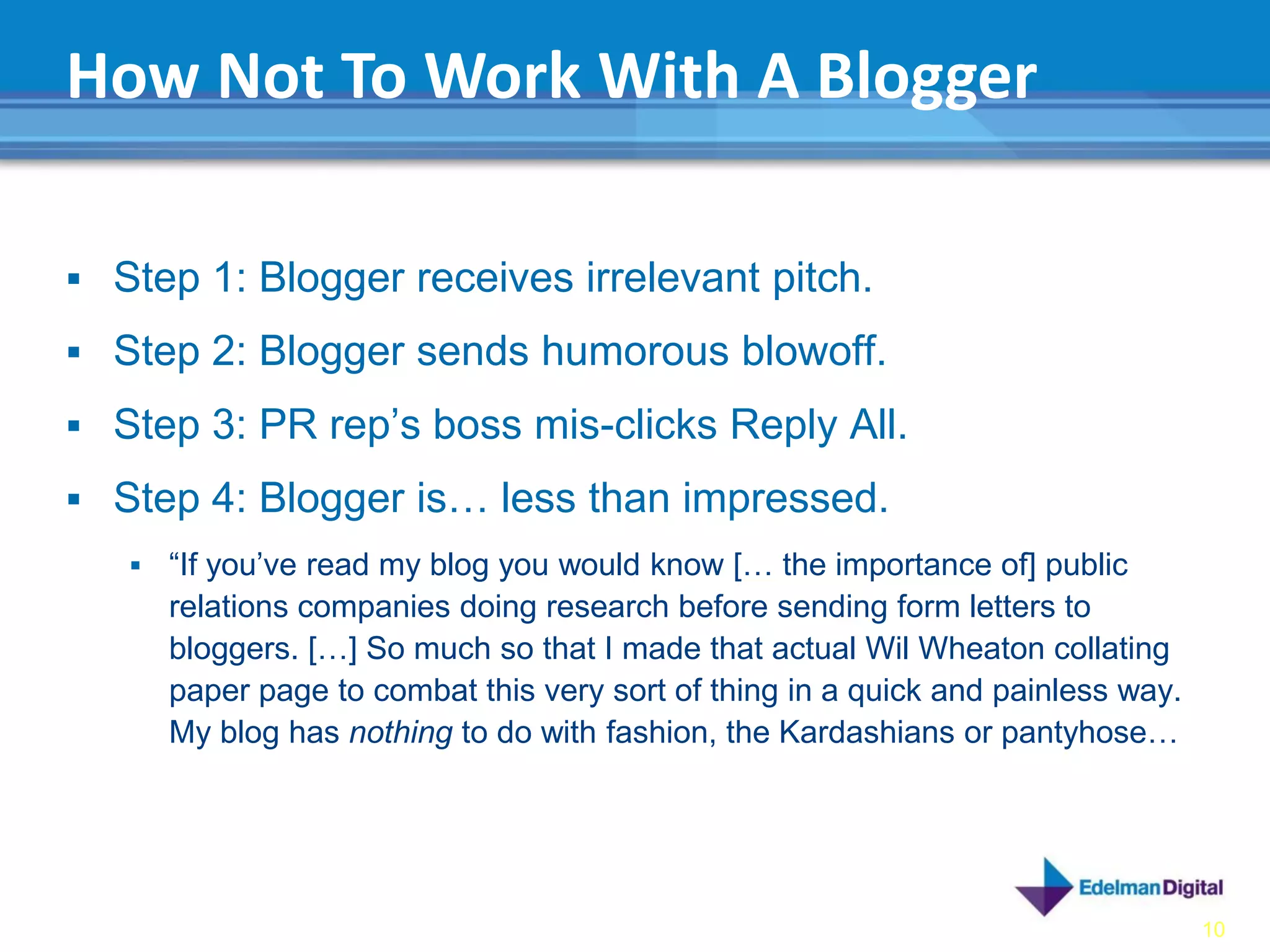 How Not To Work With A Blogger

 Step 1: Blogger receives irrelevant pitch.

 Step 2: Blogger sends humorous blowoff.

 Step 3: PR rep’s boss mis-clicks Reply All.

 Step 4: Blogger is… less than impressed.
      “If you’ve read my blog you would know [… the importance of] public
       relations companies doing research before sending form letters to
       bloggers. […] So much so that I made that actual Wil Wheaton collating
       paper page to combat this very sort of thing in a quick and painless way.
       My blog has nothing to do with fashion, the Kardashians or pantyhose…




                                                                                   10
 