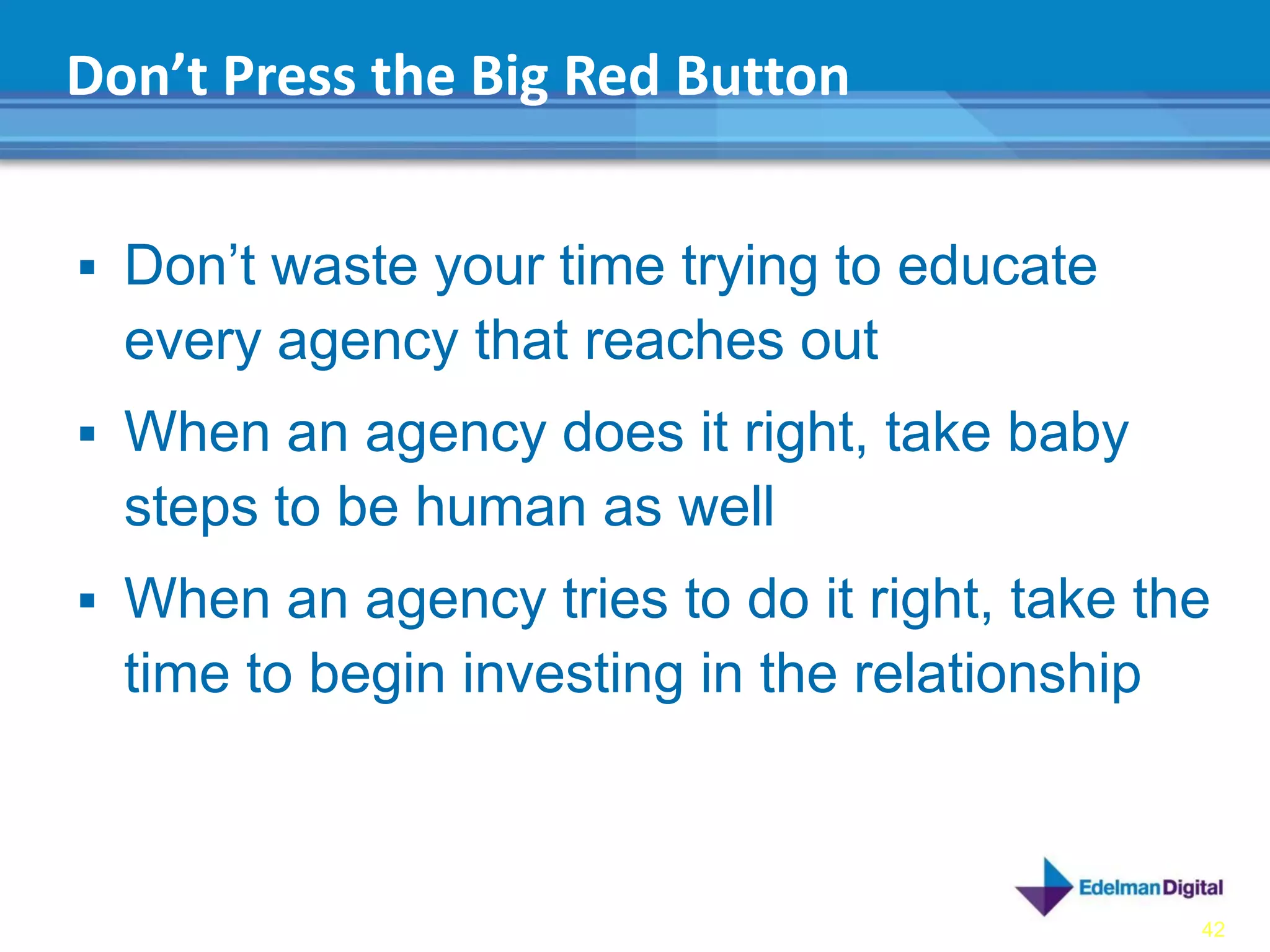 Don’t Press the Big Red Button


 Don’t waste your time trying to educate
  every agency that reaches out
 When an agency does it right, take baby
  steps to be human as well
 When an agency tries to do it right, take the
  time to begin investing in the relationship



                                                42
 