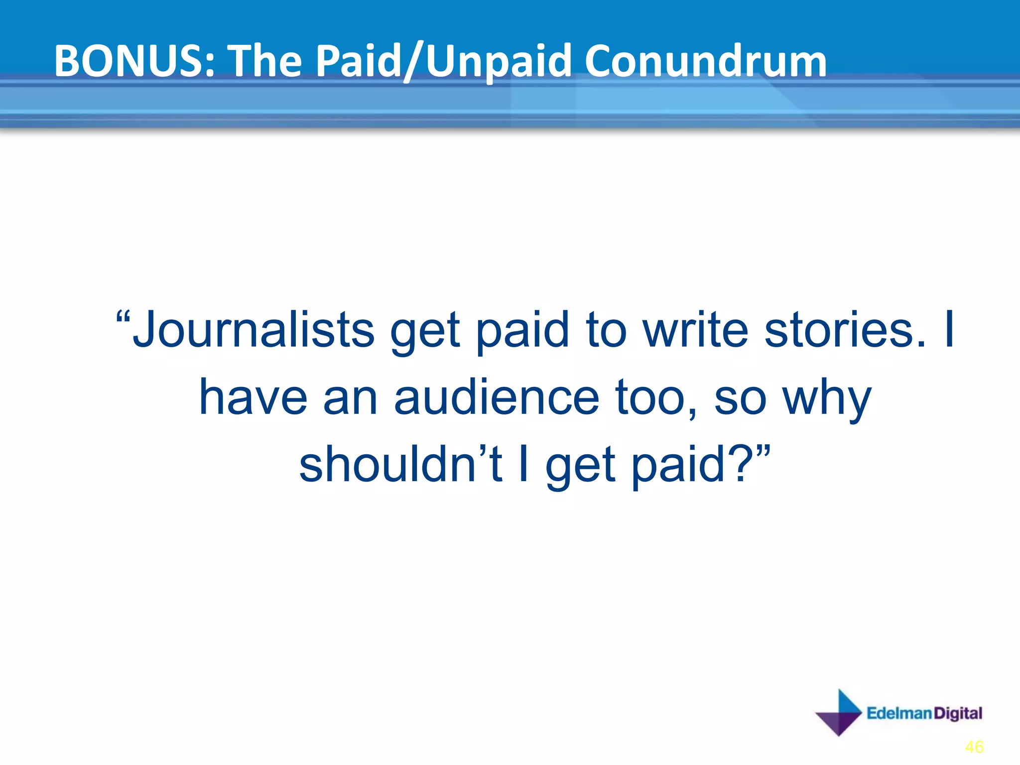 BONUS: The Paid/Unpaid Conundrum




  “Journalists get paid to write stories. I
     have an audience too, so why
          shouldn’t I get paid?”




                                              46
 