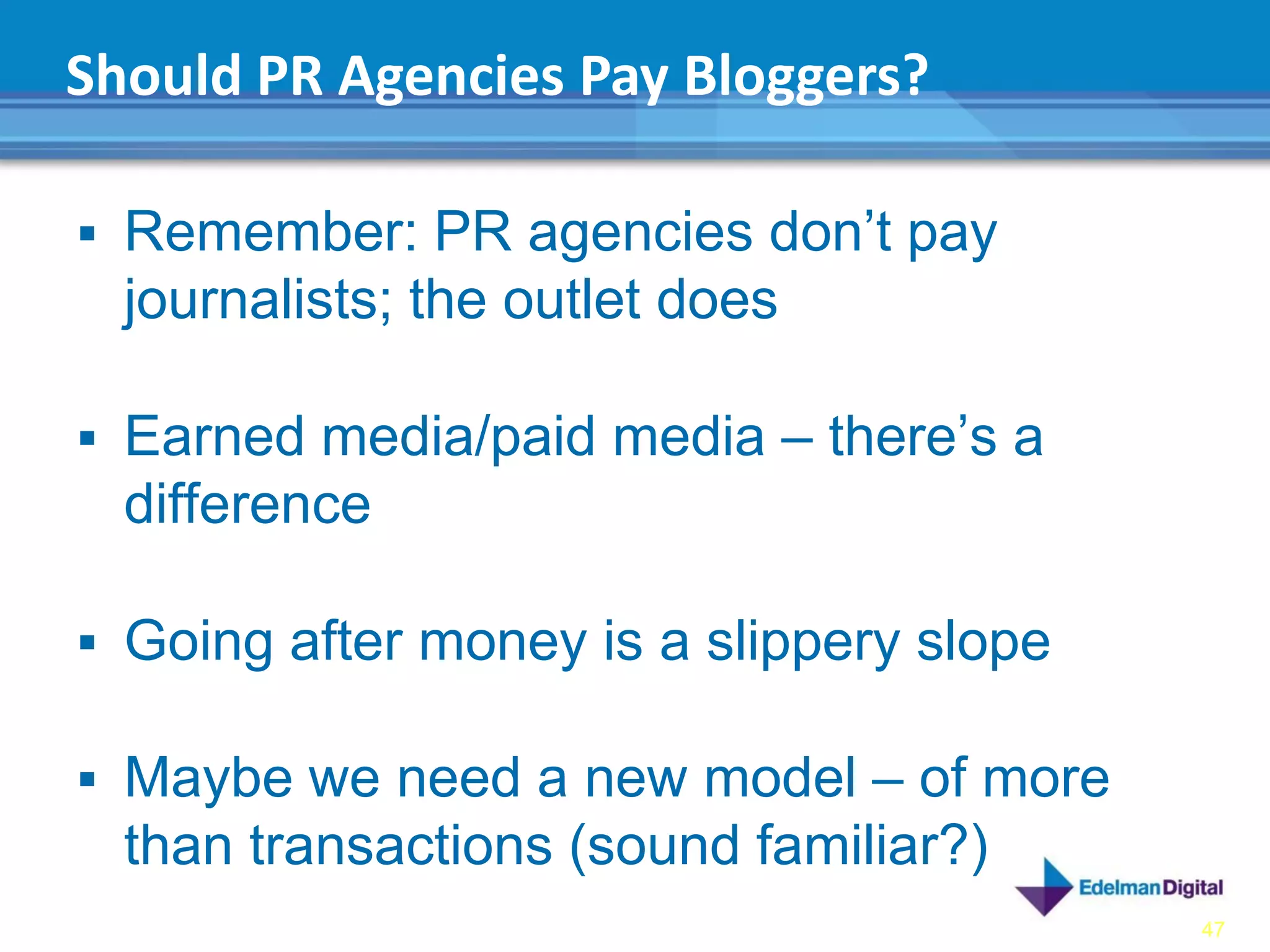 Should PR Agencies Pay Bloggers?

 Remember: PR agencies don’t pay
  journalists; the outlet does

 Earned media/paid media – there’s a
  difference

 Going after money is a slippery slope

 Maybe we need a new model – of more
  than transactions (sound familiar?)
                                          47
 