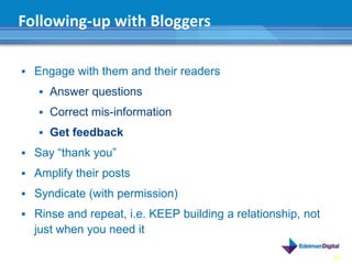 Following-up with Bloggers

 Engage with them and their readers

    Answer questions

    Correct mis-information

    Get feedback

 Say “thank you”

 Amplify their posts

 Syndicate (with permission)

 Rinse and repeat, i.e. KEEP building a relationship, not
  just when you need it

                                                             38
 