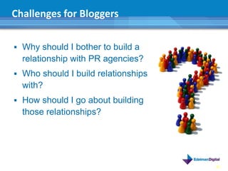 Challenges for Bloggers

 Why should I bother to build a
  relationship with PR agencies?
 Who should I build relationships
  with?
 How should I go about building
  those relationships?




                                     40
 