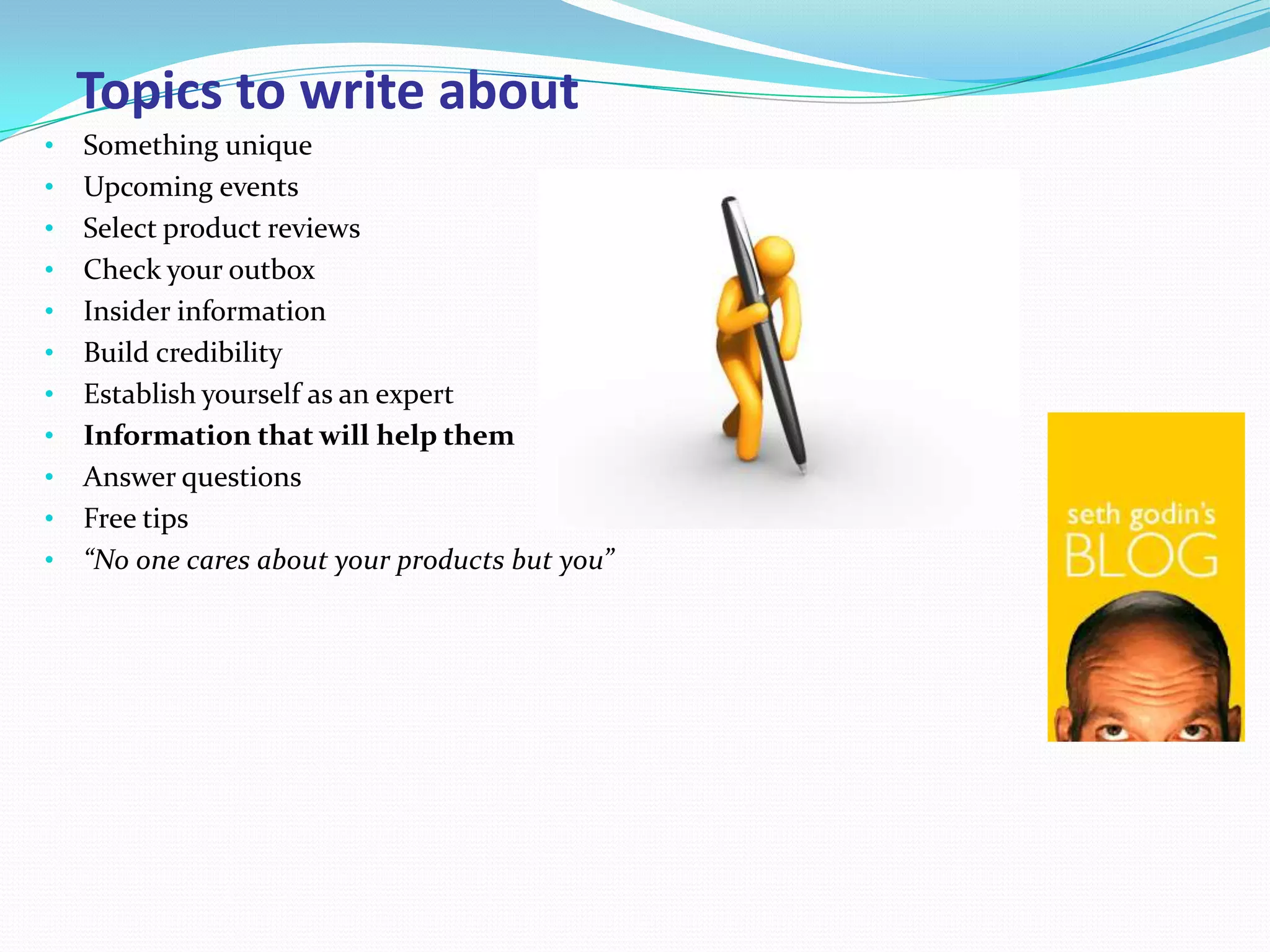 Topics to write about
•   Something unique
•   Upcoming events
•   Select product reviews
•   Check your outbox
•   Insider information
•   Build credibility
•   Establish yourself as an expert
•   Information that will help them
•   Answer questions
•   Free tips
•   “No one cares about your products but you”
 