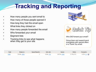 Tracking and Reporting
•   How many people you sent email to
•   How many of those people opened it
•   How long they had the email open
•   What links they clicked on
•   How many people forwarded the email
•   Who forwarded your email
•   Segment lists                         Who DID forward your email?
•   Tracking links to see what happens
                                          Group them and reward brand
    when they get to your site            evangelists with special offers
                                          or a Thank You email.
 