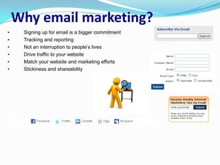 Why email marketing?
•    Signing up for email is a bigger commitment
•    Tracking and reporting
•    Not an interruption to people’s lives
•    Drive traffic to your website
•    Match your website and marketing efforts
•    Stickiness and shareability
 