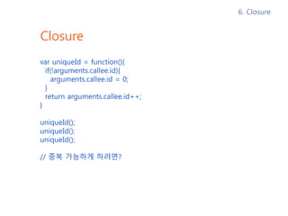 Closure – Closure를 사용하지 않았을 때
var uniqueId = function(){
if(!arguments.callee.id){
arguments.callee.id = 0;
}
return arguments.callee.id++;
}
uniqueId(); // 0
uniqueId(); // 1
uniqueId(); // 2
// id를 0으로 초기화 할 수 있을까?
6. Closure
 