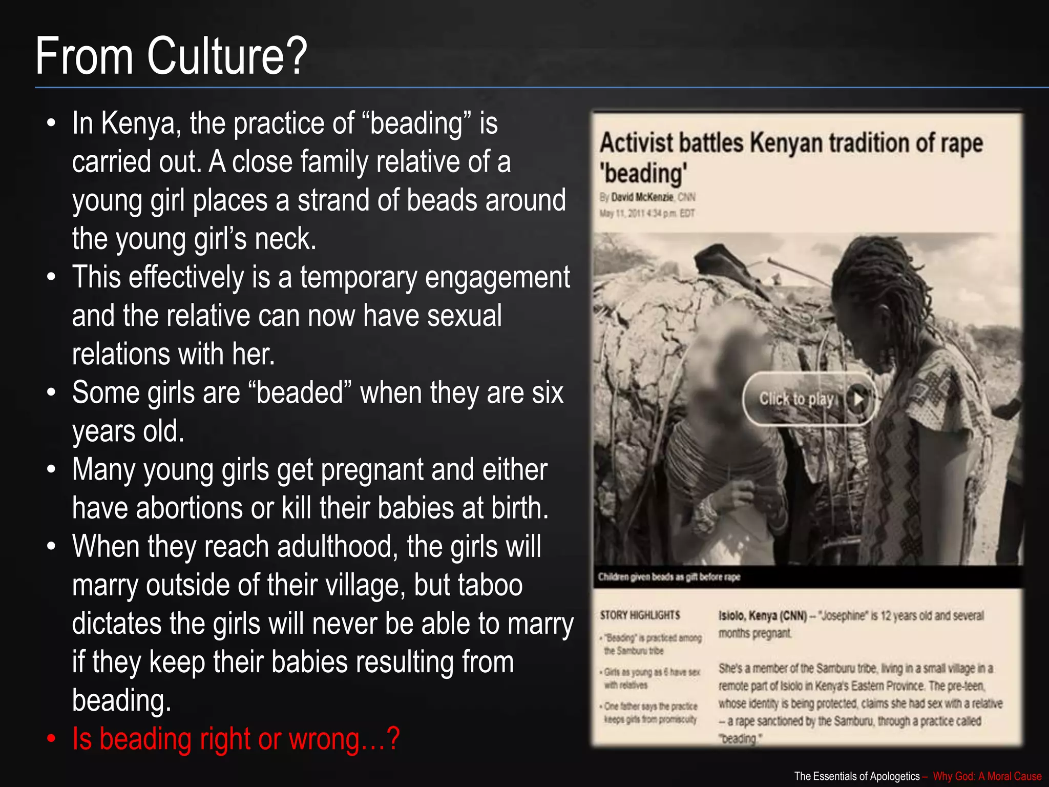 The Essentials of Apologetics – Why God: A Moral Cause
From Culture?
• In Kenya, the practice of “beading” is
carried out. A close family relative of a
young girl places a strand of beads around
the young girl’s neck.
• This effectively is a temporary engagement
and the relative can now have sexual
relations with her.
• Some girls are “beaded” when they are six
years old.
• Many young girls get pregnant and either
have abortions or kill their babies at birth.
• When they reach adulthood, the girls will
marry outside of their village, but taboo
dictates the girls will never be able to marry
if they keep their babies resulting from
beading.
• Is beading right or wrong…?
 
