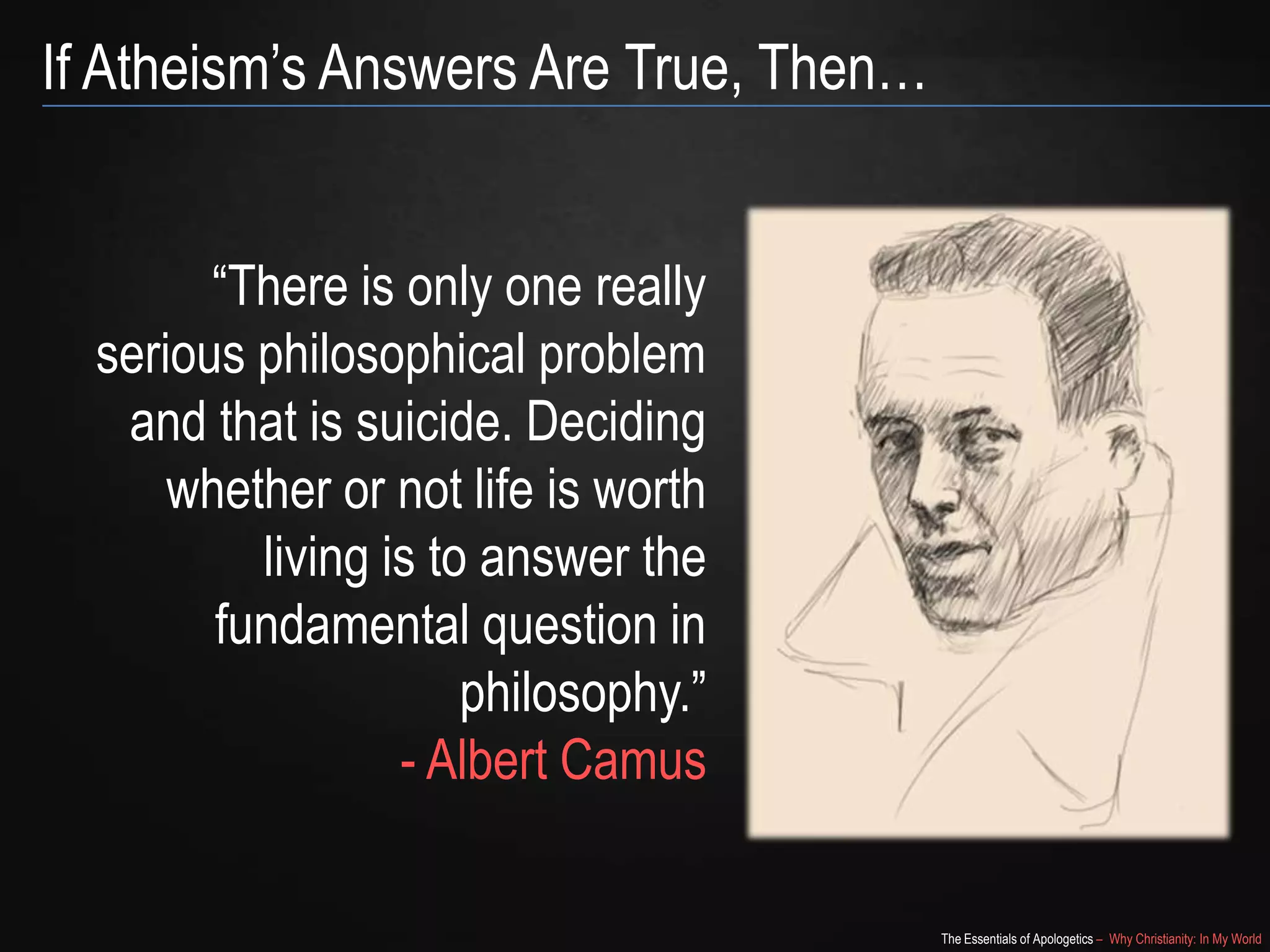 If Atheism’s Answers Are True, Then…
―There is only one really
serious philosophical problem
and that is suicide. Deciding
whether or not life is worth
living is to answer the
fundamental question in
philosophy.‖
- Albert Camus
The Essentials of Apologetics – Why Christianity: In My World

 