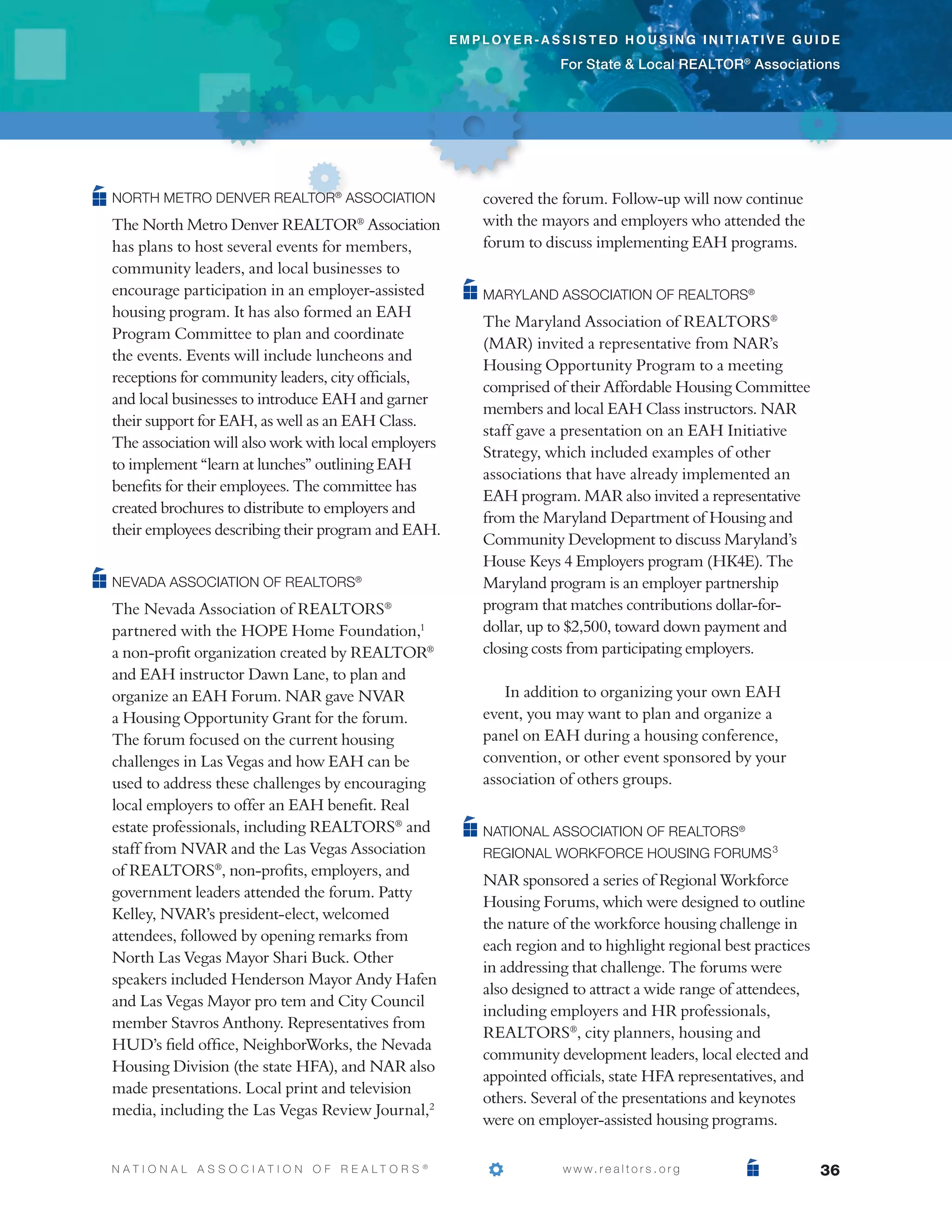 e m p l o y e r - a s s i s t e d h o u s i n g i n i t i at i v e g u i d e

                                                                                  For State  Local REALTOR® Associations




North Metro Denver REALTOR® Association                            covered the forum. Follow-up will now continue
The North Metro Denver REALTOR® Association                        with the mayors and employers who attended the
has plans to host several events for members,                      forum to discuss implementing EAH programs.
community leaders, and local businesses to
encourage participation in an employer-assisted                    Maryland Association of REALTORS®
housing program. It has also formed an EAH
                                                                   The Maryland Association of REALTORS®
Program Committee to plan and coordinate
                                                                   (MAR) invited a representative from NAR’s
the events. Events will include luncheons and
                                                                   Housing Opportunity Program to a meeting
receptions for community leaders, city officials,
                                                                   comprised of their Affordable Housing Committee
and local businesses to introduce EAH and garner
                                                                   members and local EAH Class instructors. NAR
their support for EAH, as well as an EAH Class.
                                                                   staff gave a presentation on an EAH Initiative
The association will also work with local employers
                                                                   Strategy, which included examples of other
to implement “learn at lunches” outlining EAH
                                                                   associations that have already implemented an
benefits for their employees. The committee has
                                                                   EAH program. MAR also invited a representative
created brochures to distribute to employers and
                                                                   from the Maryland Department of Housing and
their employees describing their program and EAH.
                                                                   Community Development to discuss Maryland’s
                                                                   House Keys 4 Employers program (HK4E). The
Nevada Association of REALTORS®                                    Maryland program is an employer partnership
The Nevada Association of REALTORS®                                program that matches contributions dollar-for-
partnered with the HOPE Home Foundation,1                          dollar, up to $2,500, toward down payment and
a non-profit organization created by REALTOR®                      closing costs from participating employers.
and EAH instructor Dawn Lane, to plan and
organize an EAH Forum. NAR gave NVAR                                  In addition to organizing your own EAH
a Housing Opportunity Grant for the forum.                         event, you may want to plan and organize a
The forum focused on the current housing                           panel on EAH during a housing conference,
challenges in Las Vegas and how EAH can be                         convention, or other event sponsored by your
used to address these challenges by encouraging                    association of others groups.
local employers to offer an EAH benefit. Real
estate professionals, including REALTORS® and                      National Association of REALTORS®
staff from NVAR and the Las Vegas Association                      Regional Workforce Housing Forums 3
of REALTORS®, non-profits, employers, and
                                                                   NAR sponsored a series of Regional Workforce
government leaders attended the forum. Patty
                                                                   Housing Forums, which were designed to outline
Kelley, NVAR’s president-elect, welcomed
                                                                   the nature of the workforce housing challenge in
attendees, followed by opening remarks from
                                                                   each region and to highlight regional best practices
North Las Vegas Mayor Shari Buck. Other
                                                                   in addressing that challenge. The forums were
speakers included Henderson Mayor Andy Hafen
                                                                   also designed to attract a wide range of attendees,
and Las Vegas Mayor pro tem and City Council
                                                                   including employers and HR professionals,
member Stavros Anthony. Representatives from
                                                                   REALTORS®, city planners, housing and
HUD’s field office, NeighborWorks, the Nevada
                                                                   community development leaders, local elected and
Housing Division (the state HFA), and NAR also
                                                                   appointed officials, state HFA representatives, and
made presentations. Local print and television
                                                                   others. Several of the presentations and keynotes
media, including the Las Vegas Review Journal,2
                                                                   were on employer-assisted housing programs.

N AT I O N A L A S S O C I AT I O N O F R E A LT O R S   ®
                                                             			                   w w w. r e a l t o r s . o r g                    36
 