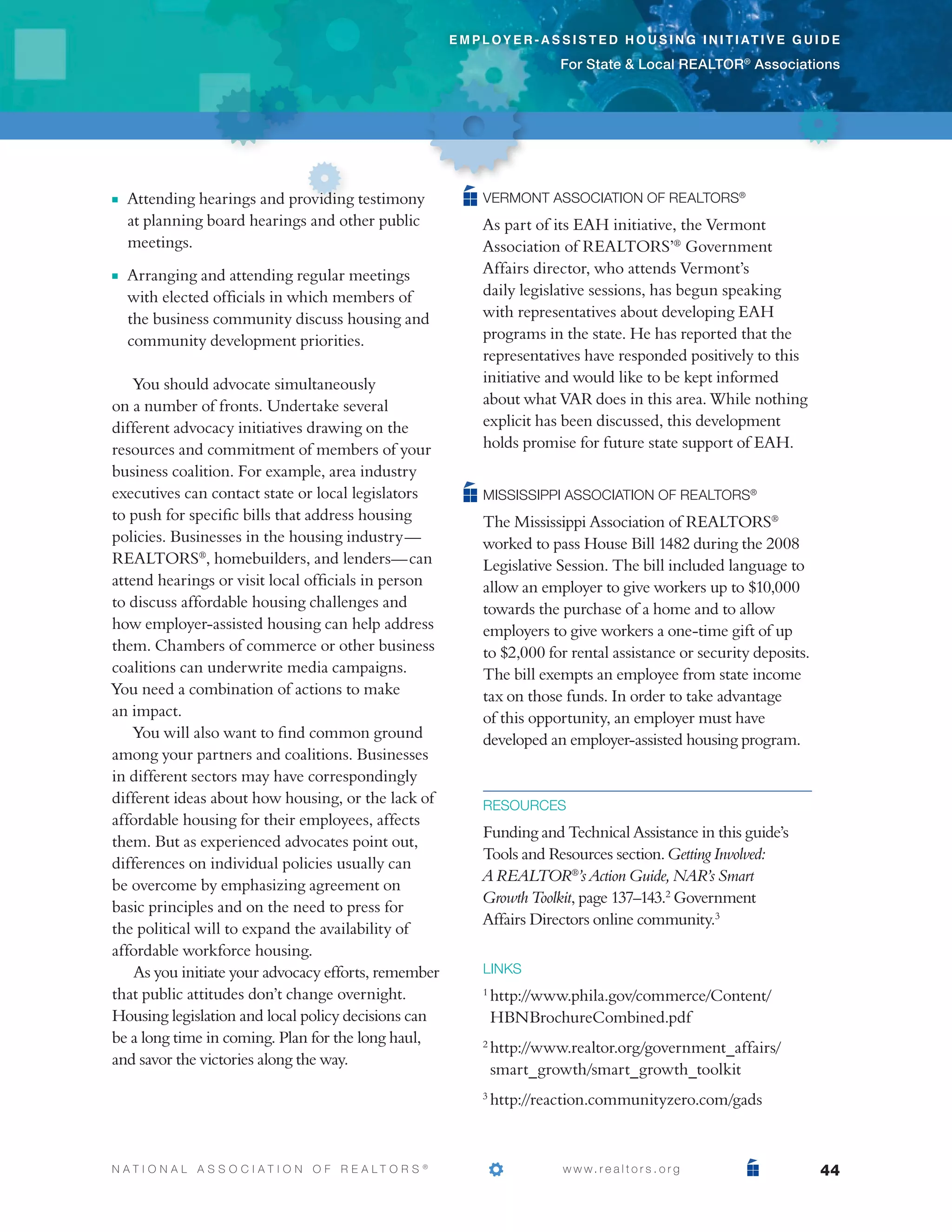 e m p l o y e r - a s s i s t e d h o u s i n g i n i t i at i v e g u i d e

                                                                                  For State  Local REALTOR® Associations




n   	 ttending hearings and providing testimony
     A                                                             Vermont Association of REALTORS®
     at planning board hearings and other public                   As part of its EAH initiative, the Vermont
     meetings.                                                     Association of REALTORS’® Government
n   	 rranging and attending regular meetings
     A                                                             Affairs director, who attends Vermont’s
     with elected officials in which members of                    daily legislative sessions, has begun speaking
     the business community discuss housing and                    with representatives about developing EAH
     community development priorities.                             programs in the state. He has reported that the
                                                                   representatives have responded positively to this
    You should advocate simultaneously                             initiative and would like to be kept informed
on a number of fronts. Undertake several                           about what VAR does in this area. While nothing
different advocacy initiatives drawing on the                      explicit has been discussed, this development
resources and commitment of members of your                        holds promise for future state support of EAH.
business coalition. For example, area industry
executives can contact state or local legislators                  Mississippi Association of REALTORS®
to push for specific bills that address housing                    The Mississippi Association of REALTORS®
policies. Businesses in the housing industry —                     worked to pass House Bill 1482 during the 2008
REALTORS®, homebuilders, and lenders— can                          Legislative Session. The bill included language to
attend hearings or visit local officials in person                 allow an employer to give workers up to $10,000
to discuss affordable housing challenges and                       towards the purchase of a home and to allow
how employer-assisted housing can help address                     employers to give workers a one-time gift of up
them. Chambers of commerce or other business                       to $2,000 for rental assistance or security deposits.
coalitions can underwrite media campaigns.                         The bill exempts an employee from state income
You need a combination of actions to make                          tax on those funds. In order to take advantage
an impact.                                                         of this opportunity, an employer must have
    You will also want to find common ground                       developed an employer-assisted housing program.
among your partners and coalitions. Businesses
in different sectors may have correspondingly
different ideas about how housing, or the lack of                  Resources
affordable housing for their employees, affects
                                                                   Funding and Technical Assistance in this guide’s
them. But as experienced advocates point out,
                                                                   Tools and Resources section. Getting Involved:
differences on individual policies usually can
                                                                   A REALTOR®’s Action Guide, NAR’s Smart
be overcome by emphasizing agreement on
                                                                   Growth Toolkit, page 137–143.2 Government
basic principles and on the need to press for
                                                                   Affairs Directors online community.3
the political will to expand the availability of
affordable workforce housing.
    As you initiate your advocacy efforts, remember                links
that public attitudes don’t change overnight.                       http://www.phila.gov/commerce/Content/
                                                                   1

Housing legislation and local policy decisions can                  HBNBrochureCombined.pdf
be a long time in coming. Plan for the long haul,
                                                                    http://www.realtor.org/government_affairs/
                                                                   2
and savor the victories along the way.
                                                                    smart_growth/smart_growth_toolkit
                                                                    http://reaction.communityzero.com/gads
                                                                   3




N AT I O N A L A S S O C I AT I O N O F R E A LT O R S   ®
                                                             			                   w w w. r e a l t o r s . o r g                    44
 