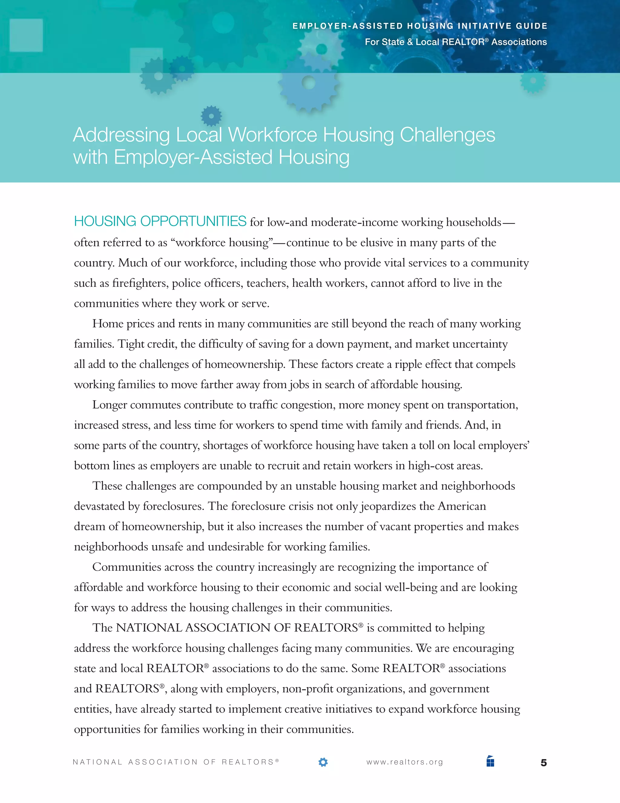 e m p l o y e r - a s s i s t e d h o u s i n g i n i t i at i v e g u i d e

                                                                                  For State & Local REALTOR® Associations




Addressing Local Workforce Housing Challenges
with Employer-Assisted Housing


Housing opportunities for low-and moderate-income working households—
often referred to as “workforce housing”—continue to be elusive in many parts of the
country. Much of our workforce, including those who provide vital services to a community
such as firefighters, police officers, teachers, health workers, cannot afford to live in the
communities where they work or serve.
     Home prices and rents in many communities are still beyond the reach of many working
families. Tight credit, the difficulty of saving for a down payment, and market uncertainty
all add to the challenges of homeownership. These factors create a ripple effect that compels
working families to move farther away from jobs in search of affordable housing.
     Longer commutes contribute to traffic congestion, more money spent on transportation,
increased stress, and less time for workers to spend time with family and friends. And, in
some parts of the country, shortages of workforce housing have taken a toll on local employers’
bottom lines as employers are unable to recruit and retain workers in high-cost areas.
     These challenges are compounded by an unstable housing market and neighborhoods
devastated by foreclosures. The foreclosure crisis not only jeopardizes the American
dream of homeownership, but it also increases the number of vacant properties and makes
neighborhoods unsafe and undesirable for working families.
     Communities across the country increasingly are recognizing the importance of
affordable and workforce housing to their economic and social well-being and are looking
for ways to address the housing challenges in their communities.
     The NATIONAL ASSOCIATION OF REALTORS® is committed to helping
address the workforce housing challenges facing many communities. We are encouraging
state and local REALTOR® associations to do the same. Some REALTOR® associations
and REALTORS®, along with employers, non-profit organizations, and government
entities, have already started to implement creative initiatives to expand workforce housing
opportunities for families working in their communities.

N AT I O N A L A S S O C I AT I O N O F R E A LT O R S   ®
                                                             			                   w w w. r e a l t o r s . o r g                      5
 