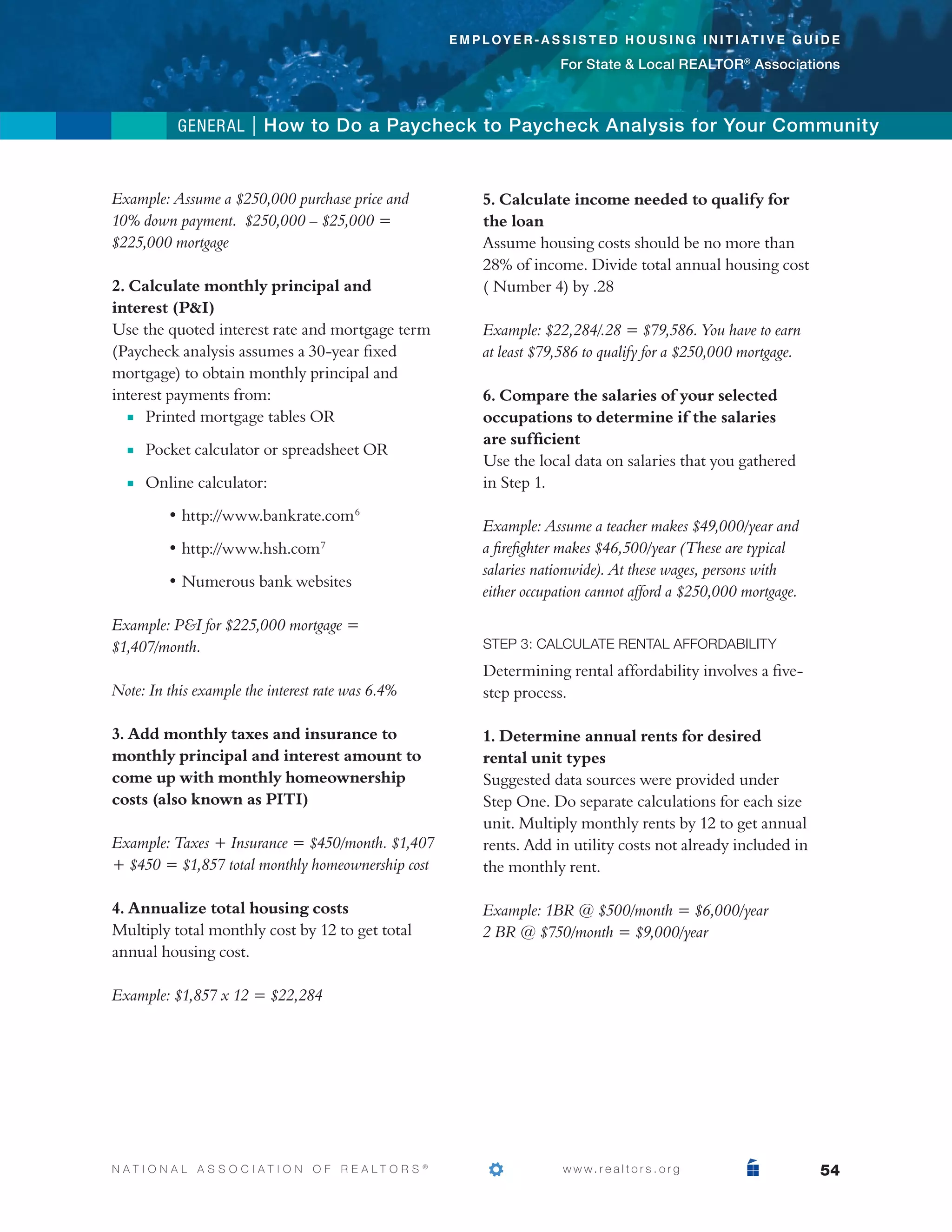 e m p l o y e r - a s s i s t e d h o u s i n g i n i t i at i v e g u i d e

                                                                                  For State  Local REALTOR® Associations



            general | How to Do a Paycheck to Paycheck Analysis for Your Community



Example: Assume a $250,000 purchase price and                      5. Calculate income needed to qualify for
10% down payment. $250,000 – $25,000 =                             the loan
$225,000 mortgage                                                  Assume housing costs should be no more than
                                                                   28% of income. Divide total annual housing cost
2. Calculate monthly principal and                                 ( Number 4) by .28
interest (PI)
Use the quoted interest rate and mortgage term                     Example: $22,284/.28 = $79,586. You have to earn
(Paycheck analysis assumes a 30-year fixed                         at least $79,586 to qualify for a $250,000 mortgage.
mortgage) to obtain monthly principal and
interest payments from:                                            6. Compare the salaries of your selected
	  n Printed mortgage tables OR
                                                                  occupations to determine if the salaries
                                                                   are sufficient
	   n   Pocket calculator or spreadsheet OR
        
                                                                   Use the local data on salaries that you gathered
	   n   Online calculator:
                                                                  in Step 1.

	 	        • http://www.bankrate.com 6
                                                                   Example: Assume a teacher makes $49,000/year and
	 	        • http://www.hsh.com 7                                  a firefighter makes $46,500/year (These are typical
                                                                   salaries nationwide). At these wages, persons with
	 	        • Numerous bank websites
                                                                   either occupation cannot afford a $250,000 mortgage.

Example: PI for $225,000 mortgage =
$1,407/month.                                                      Step 3: Calculate Rental Affordability
                                                                   Determining rental affordability involves a five-
Note: In this example the interest rate was 6.4%                   step process.

3. Add monthly taxes and insurance to                              1. Determine annual rents for desired
monthly principal and interest amount to                           rental unit types
come up with monthly homeownership                                 Suggested data sources were provided under
costs (also known as PITI)                                         Step One. Do separate calculations for each size
                                                                   unit. Multiply monthly rents by 12 to get annual
Example: Taxes + Insurance = $450/month. $1,407                    rents. Add in utility costs not already included in
+ $450 = $1,857 total monthly homeownership cost                   the monthly rent.

4. Annualize total housing costs                                   Example: 1BR @ $500/month = $6,000/year
Multiply total monthly cost by 12 to get total                     2 BR @ $750/month = $9,000/year
annual housing cost.

Example: $1,857 x 12 = $22,284




N AT I O N A L A S S O C I AT I O N O F R E A LT O R S   ®
                                                             			                   w w w. r e a l t o r s . o r g                    54
 