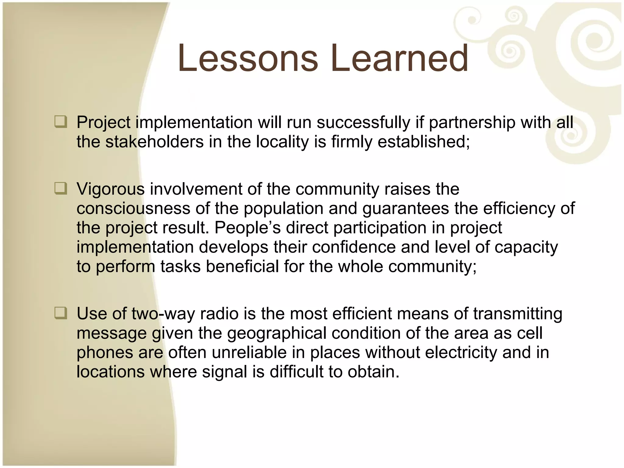Lessons Learned Project implementation will run successfully if partnership with all the stakeholders in the locality is firmly established; Vigorous involvement of the community raises the consciousness of the population and guarantees the efficiency of the project result. People’s direct participation in project implementation develops their confidence and level of capacity to perform tasks beneficial for the whole community; Use of two-way radio is the most efficient means of transmitting message given the geographical condition of the area as cell phones are often unreliable in places without electricity and in locations where signal is difficult to obtain. 