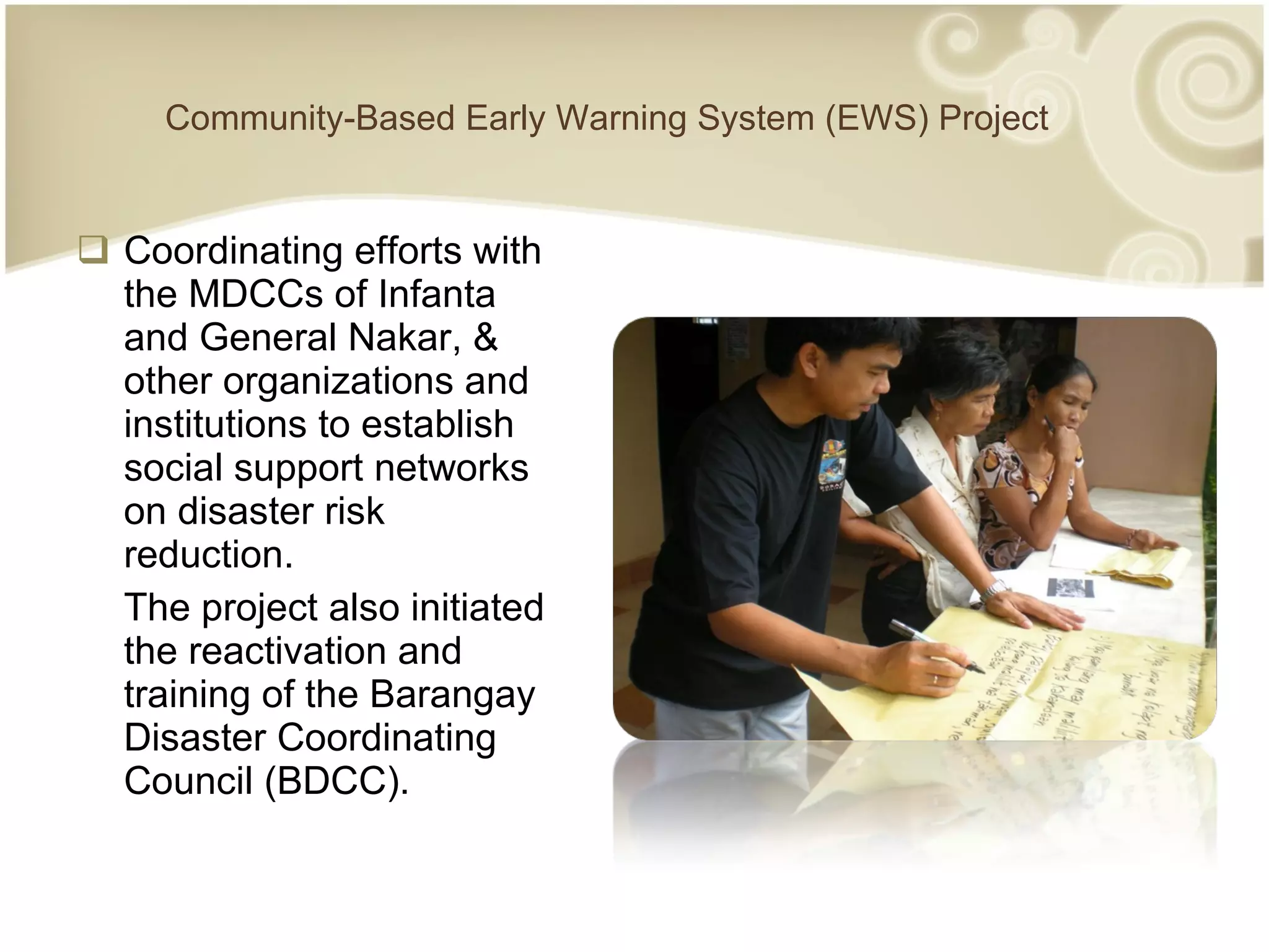 Community-Based Early Warning System (EWS) Project Coordinating efforts with the MDCCs of Infanta and General Nakar, & other organizations and institutions to establish social support networks on disaster risk reduction. The project also initiated the reactivation and training of the Barangay Disaster Coordinating Council (BDCC). 