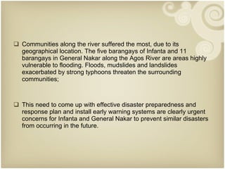 Communities along the river suffered the most, due to its geographical location. The five barangays of Infanta and 11 barangays in General Nakar along the Agos River are areas highly vulnerable to flooding. Floods, mudslides and landslides exacerbated by strong typhoons threaten the surrounding communities; This need to come up with effective disaster preparedness and response plan and install early warning systems are clearly urgent concerns for Infanta and General Nakar to prevent similar disasters from occurring in the future. 