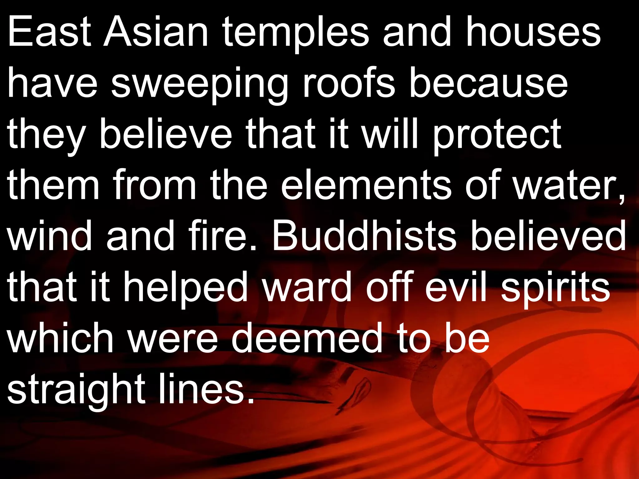 East Asian temples and houses 
have sweeping roofs because 
they believe that it will protect 
them from the elements of water, 
wind and fire. Buddhists believed 
that it helped ward off evil spirits 
which were deemed to be 
straight lines. 
 