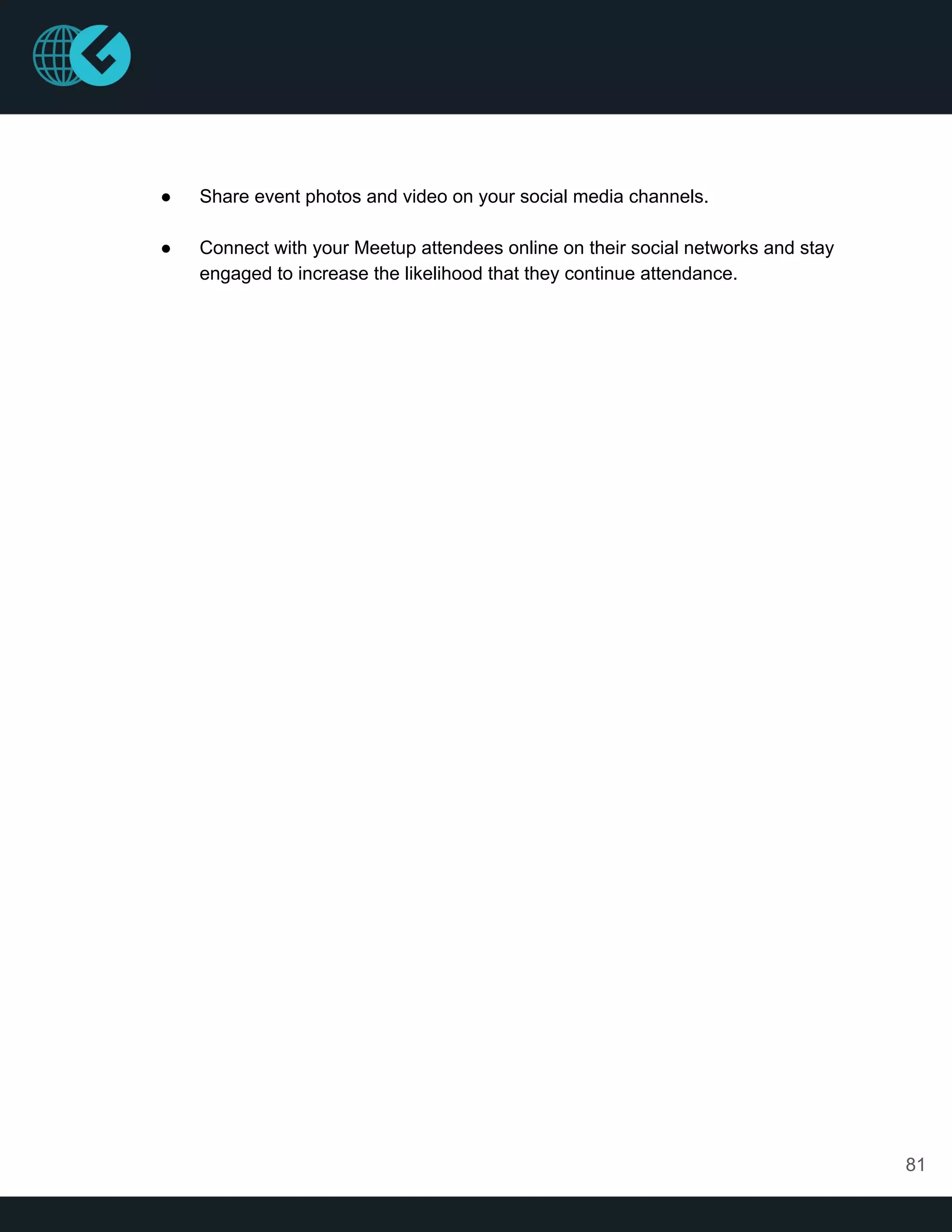 ● Share event photos and video on your social media channels.
● Connect with your Meetup attendees online on their social networks and stay
engaged to increase the likelihood that they continue attendance.
81
 