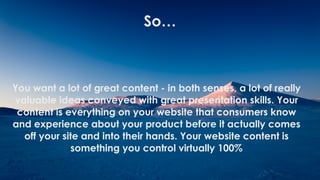 !
!
!
!
You want a lot of great content - in both senses, a lot of really
valuable ideas conveyed with great presentation skills. Your
content is everything on your website that consumers know
and experience about your product before it actually comes
off your site and into their hands. Your website content is
something you control virtually 100%
So…
 