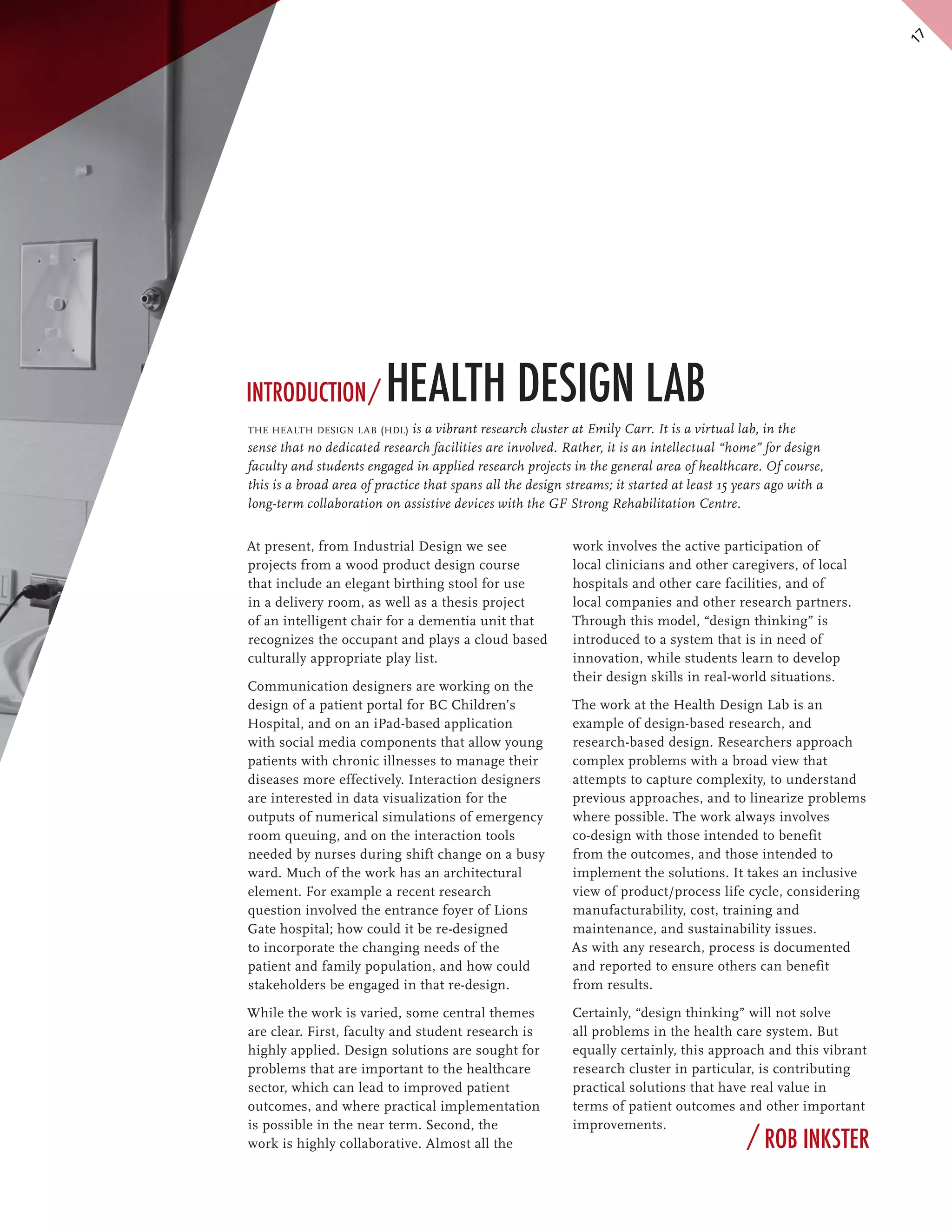 17
Introduction /           Health Design Lab
the health design lab (hdl) is a vibrant research cluster at Emily Carr. It is a virtual lab, in the
sense that no dedicated research facilities are involved. Rather, it is an intellectual “home” for design
faculty and students engaged in applied research projects in the general area of healthcare. Of course,
this is a broad area of practice that spans all the design streams; it started at least 15 years ago with a
long-term collaboration on assistive devices with the GF Strong Rehabilitation Centre.


At present, from Industrial Design we see                   work involves the active participation of
projects from a wood product design course                  local clinicians and other caregivers, of local
that include an elegant birthing stool for use              hospitals and other care facilities, and of
in a delivery room, as well as a thesis project             local companies and other research partners.
of an intelligent chair for a dementia unit that            Through this model, “design thinking” is
recognizes the occupant and plays a cloud based             introduced to a system that is in need of
culturally appropriate play list.                           innovation, while students learn to develop
                                                            their design skills in real-world situations.
Communication designers are working on the
design of a patient portal for BC Children’s                The work at the Health Design Lab is an
Hospital, and on an iPad-based application                  example of design-based research, and
with social media components that allow young               research-based design. Researchers approach
patients with chronic illnesses to manage their             complex problems with a broad view that
diseases more effectively. Interaction designers            attempts to capture complexity, to understand
are interested in data visualization for the                previous approaches, and to linearize problems
outputs of numerical simulations of emergency               where possible. The work always involves
room queuing, and on the interaction tools                  co-design with those intended to benefit
needed by nurses during shift change on a busy              from the outcomes, and those intended to
ward. Much of the work has an architectural                 implement the solutions. It takes an inclusive
element. For example a recent research                      view of product/process life cycle, considering
question involved the entrance foyer of Lions               manufacturability, cost, training and
Gate hospital; how could it be re-designed                  maintenance, and sustainability issues.
to incorporate the changing needs of the                    As with any research, process is documented
patient and family population, and how could                and reported to ensure others can benefit
stakeholders be engaged in that re-design.                  from results.

While the work is varied, some central themes               Certainly, “design thinking” will not solve
are clear. First, faculty and student research is           all problems in the health care system. But
highly applied. Design solutions are sought for             equally certainly, this approach and this vibrant
problems that are important to the healthcare               research cluster in particular, is contributing
sector, which can lead to improved patient                  practical solutions that have real value in
outcomes, and where practical implementation                terms of patient outcomes and other important
is possible in the near term. Second, the                   improvements.
work is highly collaborative. Almost all the                                                / Rob Inkster
 