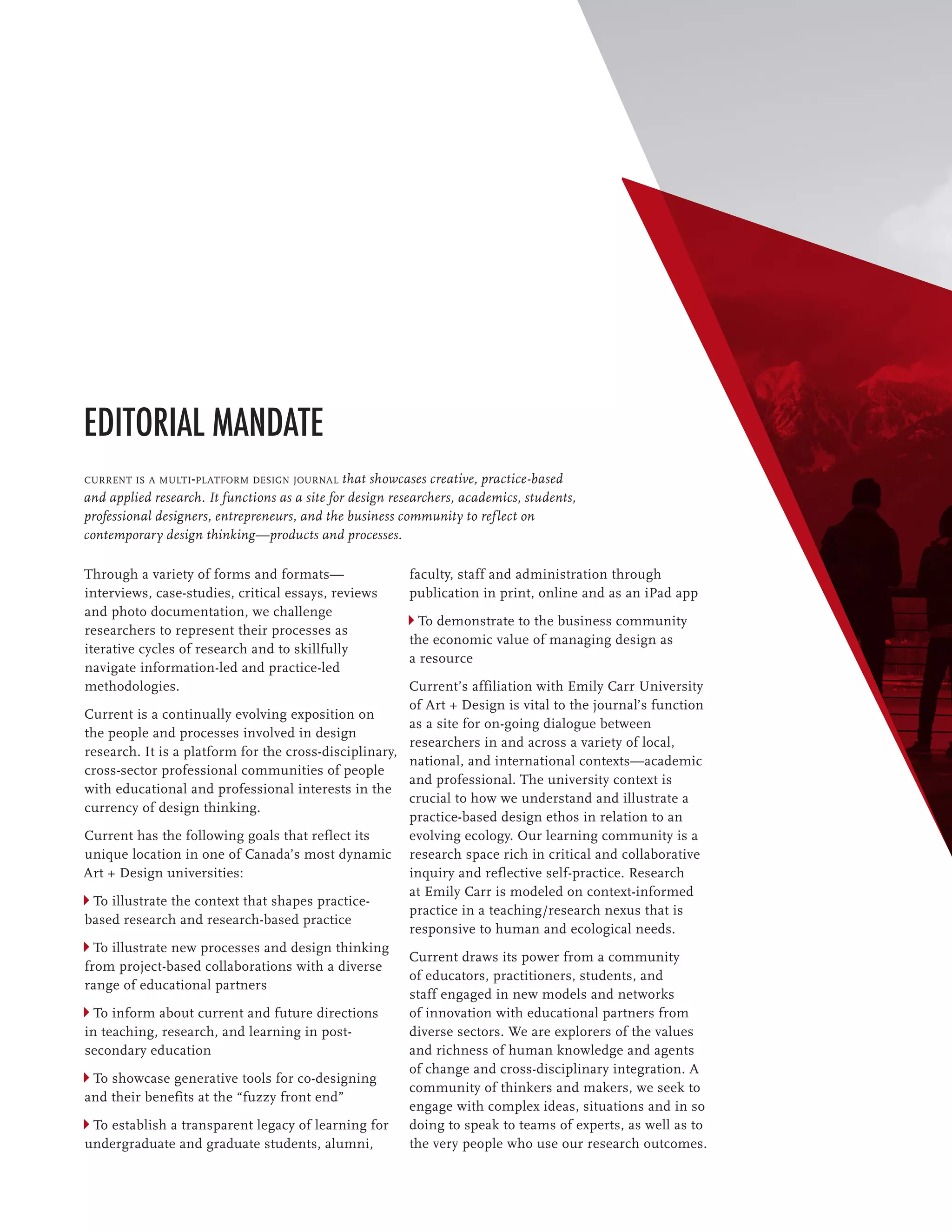 Editorial Mandate
current is a multi-platform design journal that showcases creative, practice-based
and applied research. It functions as a site for design researchers, academics, students,
professional designers, entrepreneurs, and the business community to ref lect on
contemporary design thinking—products and processes.

Through a variety of forms and formats—                   faculty, staff and administration through
interviews, case-studies, critical essays, reviews        publication in print, online and as an iPad app
and photo documentation, we challenge
                                                            To demonstrate to the business community
researchers to represent their processes as
                                                          the economic value of managing design as
iterative cycles of research and to skillfully
                                                          a resource
navigate information-led and practice-led
methodologies.                                         Current’s affiliation with Emily Carr University
                                                       of Art + Design is vital to the journal’s function
Current is a continually evolving exposition on
                                                       as a site for on-going dialogue between
the people and processes involved in design
                                                       researchers in and across a variety of local,
research. It is a platform for the cross-disciplinary,
                                                       national, and international contexts—academic
cross-sector professional communities of people
                                                       and professional. The university context is
with educational and professional interests in the
                                                       crucial to how we understand and illustrate a
currency of design thinking.
                                                       practice-based design ethos in relation to an
Current has the following goals that reflect its       evolving ecology. Our learning community is a
unique location in one of Canada’s most dynamic research space rich in critical and collaborative
Art + Design universities:                             inquiry and reflective self-practice. Research
                                                       at Emily Carr is modeled on context-informed
  To illustrate the context that shapes practice-
                                                       practice in a teaching/research nexus that is
based research and research-based practice
                                                       responsive to human and ecological needs.
  To illustrate new processes and design thinking
                                                       Current draws its power from a community
from project-based collaborations with a diverse
                                                       of educators, practitioners, students, and
range of educational partners
                                                       staff engaged in new models and networks
  To inform about current and future directions        of innovation with educational partners from
in teaching, research, and learning in post-           diverse sectors. We are explorers of the values
secondary education                                    and richness of human knowledge and agents
                                                       of change and cross-disciplinary integration. A
  To showcase generative tools for co-designing
                                                       community of thinkers and makers, we seek to
and their benefits at the “fuzzy front end”
                                                       engage with complex ideas, situations and in so
  To establish a transparent legacy of learning for doing to speak to teams of experts, as well as to
undergraduate and graduate students, alumni,           the very people who use our research outcomes.
 