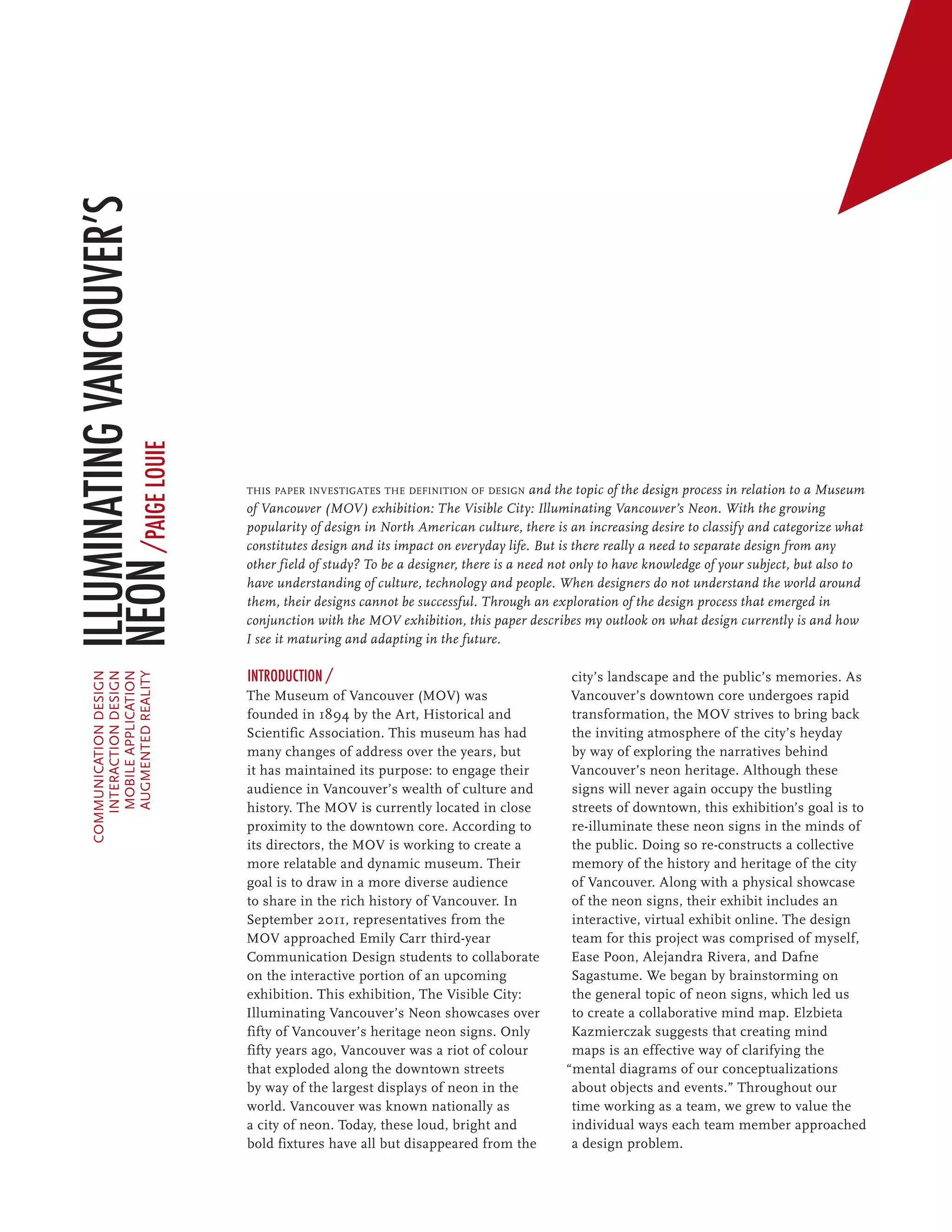 Illuminating Vancouver’s
Neon /paige louie




                             this paper investigates the definition of design and the topic of the design process in relation to a Museum
                             of Vancouver (MOV) exhibition: The Visible City: Illuminating Vancouver’s Neon. With the growing
                             popularity of design in North American culture, there is an increasing desire to classify and categorize what
                             constitutes design and its impact on everyday life. But is there really a need to separate design from any
                             other field of study? To be a designer, there is a need not only to have knowledge of your subject, but also to
                             have understanding of culture, technology and people. When designers do not understand the world around
                             them, their designs cannot be successful. Through an exploration of the design process that emerged in
                             conjunction with the MOV exhibition, this paper describes my outlook on what design currently is and how
                             I see it maturing and adapting in the future.

                             Introduction /                                            city’s landscape and the public’s memories. As
    communication design
       interaction design
        mobile application
        augmented reality
    	




                             The Museum of Vancouver (MOV) was                         Vancouver’s downtown core undergoes rapid
                             founded in 1894 by the Art, Historical and                transformation, the MOV strives to bring back
                             Scientific Association. This museum has had               the inviting atmosphere of the city’s heyday
                             many changes of address over the years, but               by way of exploring the narratives behind
                             it has maintained its purpose: to engage their            Vancouver’s neon heritage. Although these
                             audience in Vancouver’s wealth of culture and             signs will never again occupy the bustling
                             history. The MOV is currently located in close            streets of downtown, this exhibition’s goal is to
                             proximity to the downtown core. According to              re-illuminate these neon signs in the minds of
                             its directors, the MOV is working to create a             the public. Doing so re-constructs a collective
                             more relatable and dynamic museum. Their                  memory of the history and heritage of the city
                             goal is to draw in a more diverse audience                of Vancouver. Along with a physical showcase
                             to share in the rich history of Vancouver. In             of the neon signs, their exhibit includes an
                             September 2011, representatives from the                  interactive, virtual exhibit online. The design
                             MOV approached Emily Carr third-year                      team for this project was comprised of myself,
                             Communication Design students to collaborate              Ease Poon, Alejandra Rivera, and Dafne
                             on the interactive portion of an upcoming                 Sagastume. We began by brainstorming on
                             exhibition. This exhibition, The Visible City:            the general topic of neon signs, which led us
                             Illuminating Vancouver’s Neon showcases over              to create a collaborative mind map. Elzbieta
                             fifty of Vancouver’s heritage neon signs. Only            Kazmierczak suggests that creating mind
                             fifty years ago, Vancouver was a riot of colour           maps is an effective way of clarifying the
                             that exploded along the downtown streets                 “mental diagrams of our conceptualizations
                             by way of the largest displays of neon in the             about objects and events.” Throughout our
                             world. Vancouver was known nationally as                  time working as a team, we grew to value the
                             a city of neon. Today, these loud, bright and             individual ways each team member approached
                             bold fixtures have all but disappeared from the           a design problem.
 