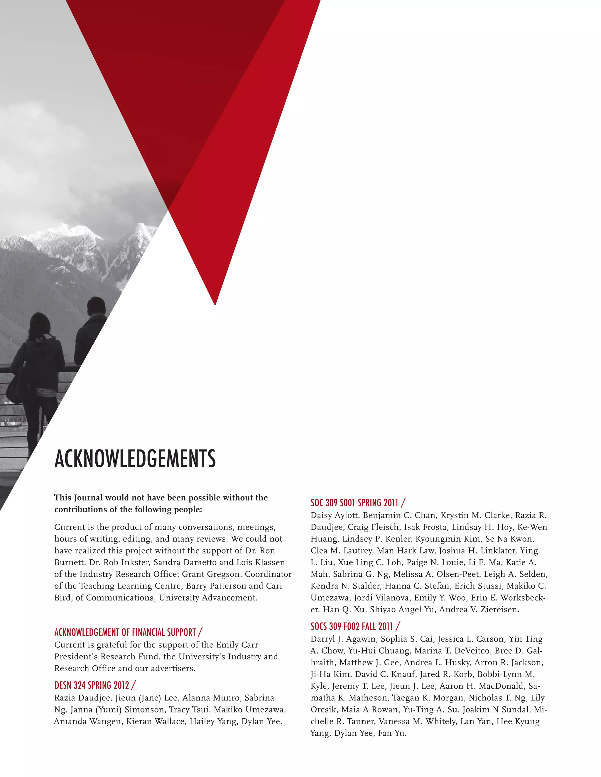 Acknowledgements
This Journal would not have been possible without the
                                                              SOC 309 S001 Spring 2011 /
contributions of the following people:
                                                              Daisy Aylott, Benjamin C. Chan, Krystin M. Clarke, Razia R.
Current is the product of many conversations, meetings,       Daudjee, Craig Fleisch, Isak Frosta, Lindsay H. Hoy, Ke-Wen
hours of writing, editing, and many reviews. We could not     Huang, Lindsey P. Kenler, Kyoungmin Kim, Se Na Kwon,
have realized this project without the support of Dr. Ron     Clea M. Lautrey, Man Hark Law, Joshua H. Linklater, Ying
Burnett, Dr. Rob Inkster, Sandra Dametto and Lois Klassen     L. Liu, Xue Ling C. Loh, Paige N. Louie, Li F. Ma, Katie A.
of the Industry Research Office; Grant Gregson, Coordinator   Mah, Sabrina G. Ng, Melissa A. Olsen-Peet, Leigh A. Selden,
of the Teaching Learning Centre; Barry Patterson and Cari     Kendra N. Stalder, Hanna C. Stefan, Erich Stussi, Makiko C.
Bird, of Communications, University Advancement.              Umezawa, Jordi Vilanova, Emily Y. Woo, Erin E. Worksbeck-
                                                              er, Han Q. Xu, Shiyao Angel Yu, Andrea V. Ziereisen.

                                                              SOCS 309 F002 Fall 2011 /
Acknowledgement of Financial Support /
                                                              Darryl J. Agawin, Sophia S. Cai, Jessica L. Carson, Yin Ting
Current is grateful for the support of the Emily Carr
                                                              A. Chow, Yu-Hui Chuang, Marina T. DeVeiteo, Bree D. Gal-
President’s Research Fund, the University’s Industry and
                                                              braith, Matthew J. Gee, Andrea L. Husky, Arron R. Jackson,
Research Office and our advertisers.
                                                              Ji-Ha Kim, David C. Knauf, Jared R. Korb, Bobbi-Lynn M.
DESN 324 Spring 2012 /                                        Kyle, Jeremy T. Lee, Jieun J. Lee, Aaron H. MacDonald, Sa-
Razia Daudjee, Jieun (Jane) Lee, Alanna Munro, Sabrina        matha K. Matheson, Taegan K. Morgan, Nicholas T. Ng, Lily
Ng, Janna (Yumi) Simonson, Tracy Tsui, Makiko Umezawa,        Orcsik, Maia A Rowan, Yu-Ting A. Su, Joakim N Sundal, Mi-
Amanda Wangen, Kieran Wallace, Hailey Yang, Dylan Yee.        chelle R. Tanner, Vanessa M. Whitely, Lan Yan, Hee Kyung
                                                              Yang, Dylan Yee, Fan Yu.
 