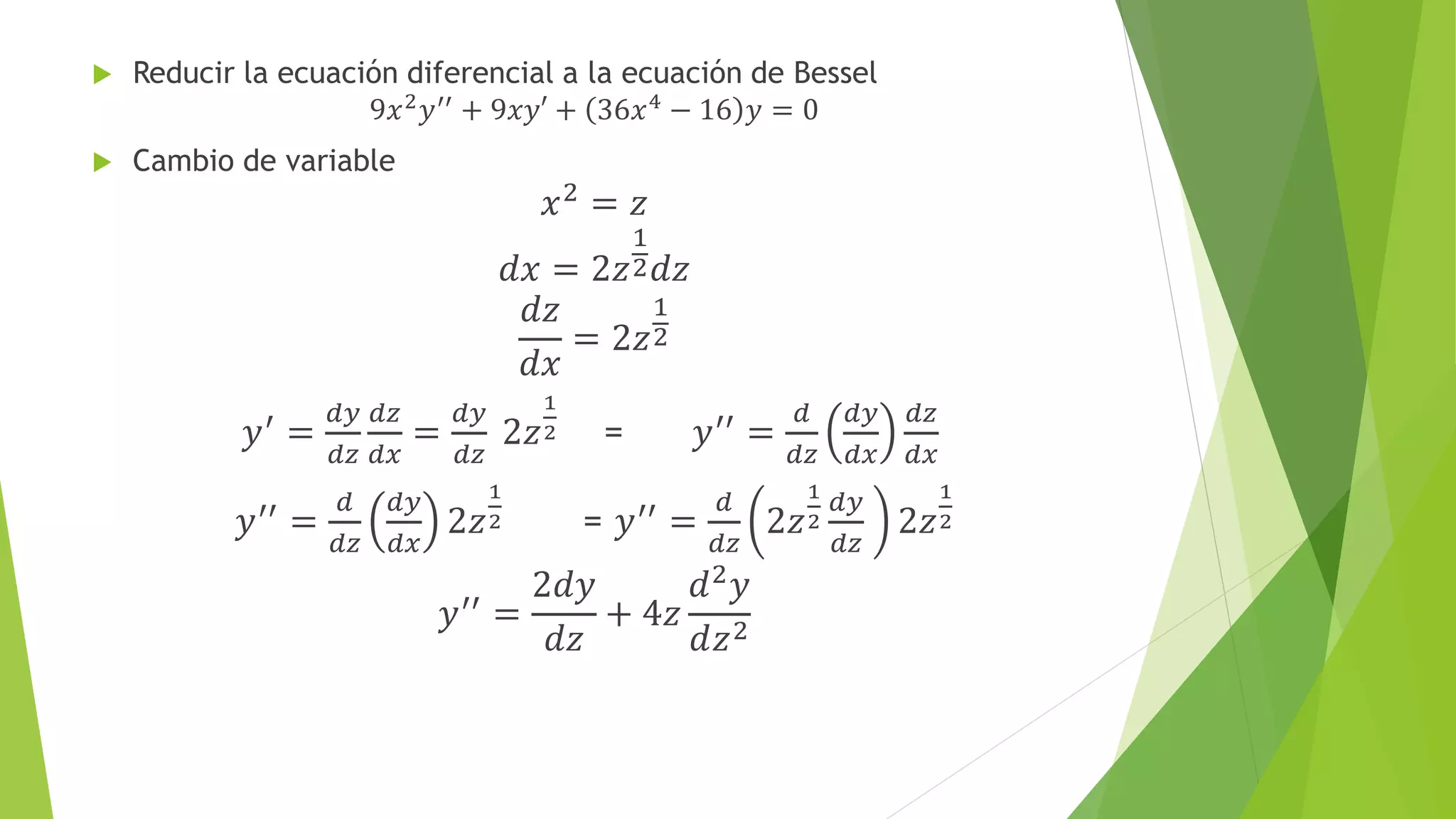  Reducir la ecuación diferencial a la ecuación de Bessel
9𝑥2 𝑦′′ + 9𝑥𝑦′ + 36𝑥4 − 16 𝑦 = 0
 Cambio de variable
𝑥2 = 𝑧
𝑑𝑥 = 2𝑧
1
2 𝑑𝑧
𝑑𝑧
𝑑𝑥
= 2𝑧
1
2
𝑦′ =
𝑑𝑦
𝑑𝑧
𝑑𝑧
𝑑𝑥
=
𝑑𝑦
𝑑𝑧
2𝑧
1
2 = 𝑦′′ =
𝑑
𝑑𝑧
𝑑𝑦
𝑑𝑥
𝑑𝑧
𝑑𝑥
𝑦′′
=
𝑑
𝑑𝑧
𝑑𝑦
𝑑𝑥
2𝑧
1
2 = 𝑦′′
=
𝑑
𝑑𝑧
2𝑧
1
2
𝑑𝑦
𝑑𝑧
2𝑧
1
2
𝑦′′
=
2𝑑𝑦
𝑑𝑧
+ 4𝑧
𝑑2 𝑦
𝑑𝑧2
 