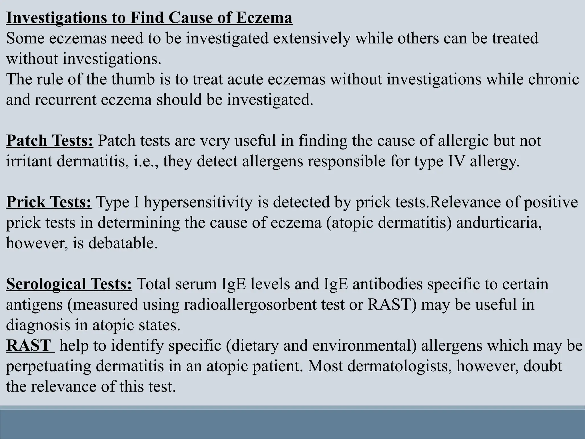 Investigations to Find Cause of Eczema
Some eczemas need to be investigated extensively while others can be treated
without investigations.
The rule of the thumb is to treat acute eczemas without investigations while chronic
and recurrent eczema should be investigated.
Patch Tests: Patch tests are very useful in finding the cause of allergic but not
irritant dermatitis, i.e., they detect allergens responsible for type IV allergy.
Prick Tests: Type I hypersensitivity is detected by prick tests.Relevance of positive
prick tests in determining the cause of eczema (atopic dermatitis) andurticaria,
however, is debatable.
Serological Tests: Total serum IgE levels and IgE antibodies specific to certain
antigens (measured using radioallergosorbent test or RAST) may be useful in
diagnosis in atopic states.
RAST help to identify specific (dietary and environmental) allergens which may be
perpetuating dermatitis in an atopic patient. Most dermatologists, however, doubt
the relevance of this test.
 